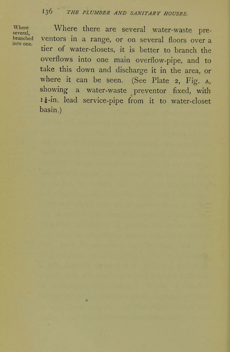 several Where there are several water-waste pre- branched veiitors in a ranp^e, or on several floors over a into one. . ^ v, tier of water-closets, it is better to branch the overflows into one main overflow-pipe, and to take this down and discharge it in the area, or where it can be seen. (See Plate 2, Fig. a, showing a water-waste preventor fixed, with li-in. lead service-pipe from it to water-closet basin.)
