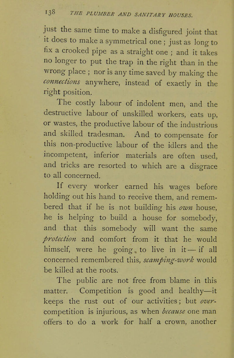just the same time to make a disfigured joint that It does to make a symmetrical one ; just as long to fix a crooked pipe as a straight one ; and it takes no longer to put the trap in the right than in the wrong place ; nor is any time saved by making the connecHons anywhere, instead of exactly in the right position. The costly labour of indolent men, and the destructive labour of unskilled workers, eats up, or wastes, the productive labour of the industrious and skilled tradesman. And to compensate for this non-productive labour of the idlers and the incompetent, inferior materials are often used, and tricks are resorted to which are a disorrace to all concerned. If every worker earned his wages before holding out his hand to receive them, and remem- bered that if he is not building his own house, he is helping to build a house for somebody, and that this somebody will want the same protection and comfort from it that he would himself, were he going, to live in it—if all concerned remembered this, scamping-work would be killed at the roots. The public are not free from blame in this matter. Competition is good and healthy—it keeps the rust out of our activities; but over- competition is injurious, as when because one man offers to do a work for half a crown, another