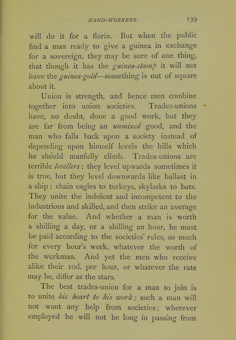 HAND- WORKERS. will do it for a florin. But when the public find a man ready to give a guinea in exchange for a sovereign, they may be sure of one thing, that though it has the g^dtiea-stamp it will not have the guinea-gold—something is out of square about it. Union is strength, and hence men combine together into union societies. Trades-unions have, no doubt, done a good work, but they are far from being an iLmnixed good, and the man who falls back upon a society instead of depending upon himself levels the hills Avhich he should manfully climb. Trades-unions are terrible levellers; they level upwards sometimes it is true, but they level downwards like ballast in a ship : chain eagles to turkeys, skylarks to bats. They unite the indolent and incompetent to the industrious and skilled, and then strike an average for the value. And whether a man is worth a shilling a day, or a shilling an hour, he must be paid according to the societies' rules, so much for every hour's work, whatever the worth of the workman. And yet the men who receive ahke their lod. per hour, or whatever the rate may be, differ as the stars. The best trades-union for a man to join is to unite his heart to his work; such a man will not want any help from societies; wherever employed he will not be long in passing from
