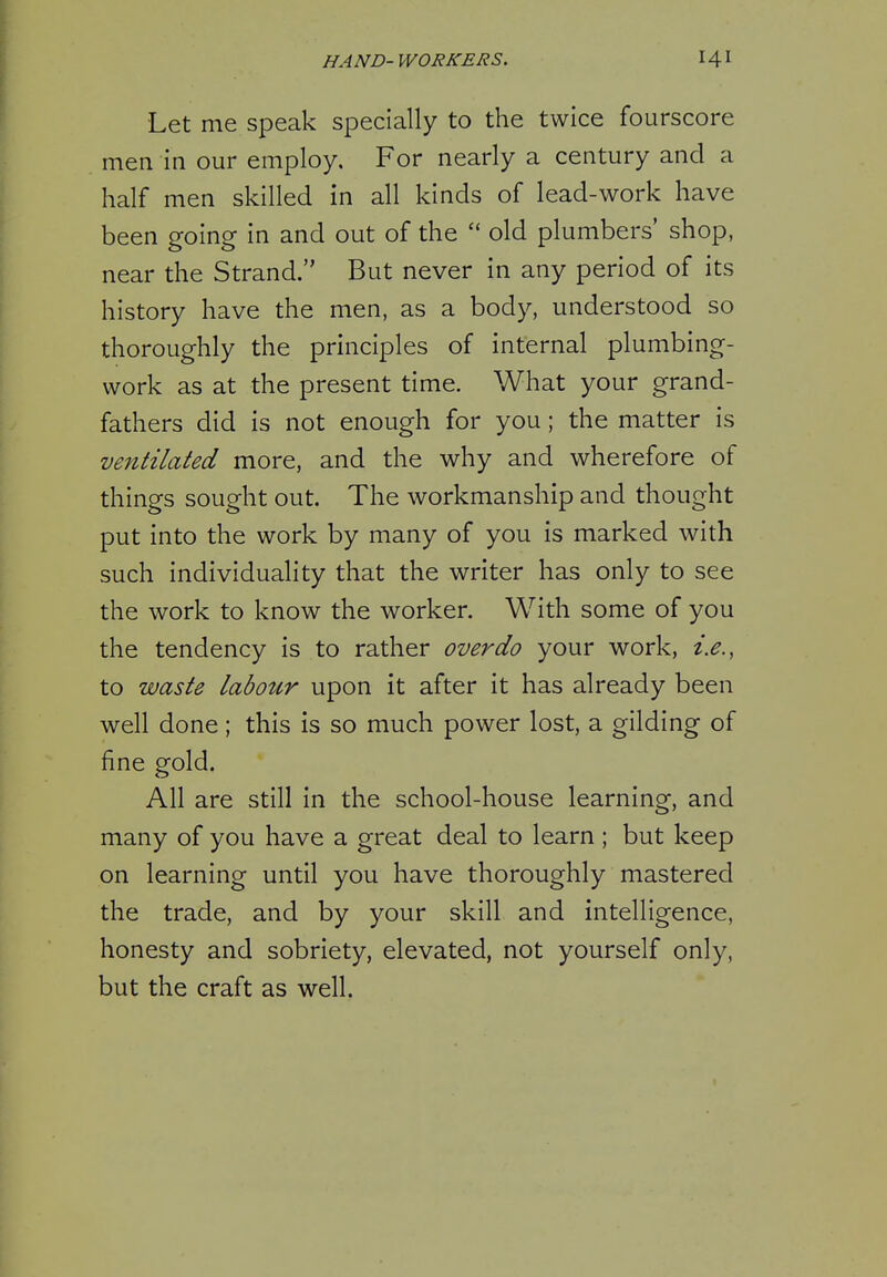 HA ND- WORKERS. 14 ^ Let me speak specially to the twice fourscore men in our employ. For nearly a century and a half men skilled in all kinds of lead-work have been going in and out of the  old plumbers' shop, near the Strand. But never in any period of its history have the men, as a body, understood so thoroughly the principles of internal plumbing- work as at the present time. What your grand- fathers did is not enough for you; the matter is ventilated more, and the why and wherefore of things sought out. The workmanship and thought put into the work by many of you is marked with such individuality that the writer has only to see the work to know the worker. With some of you the tendency is to rather overdo your work, i.e., to waste labour upon it after it has already been well done; this is so much power lost, a gilding of fine gold. All are still in the school-house learning, and many of you have a great deal to learn ; but keep on learning until you have thoroughly mastered the trade, and by your skill and intelligence, honesty and sobriety, elevated, not yourself only, but the craft as well.