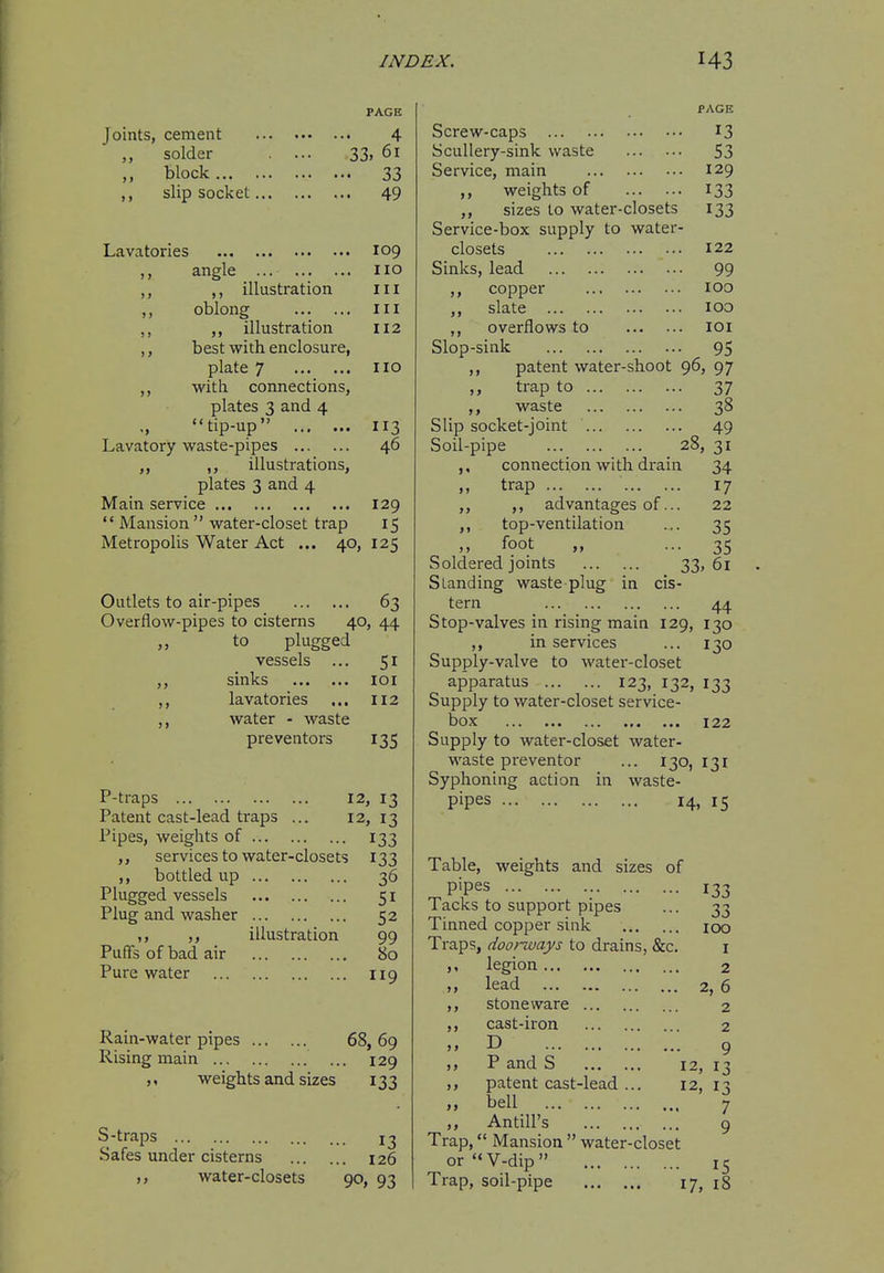 Joints, cement ,, solder ,, block slip socket... PAGE 4 33. 61 • 33 . 49 Lavatories 109 angle no ,, illustration HI oblong Ill illustration 112 best with enclosure, plate 7 no with connections, plates 3 and 4 ' tip-up 113 Lavatory waste-pipes 46 ,, ,, illustrations, plates 3 and 4 Main service 129  Mansion water-closet trap 15 Metropolis Water Act ... 40, 125 Outlets to air-pipes 63 Overflow-pipes to cisterns 40, 44 „ to plugged vessels ... 51 ,, sinks loi ,, lavatories ... 112 water - waste preventors 135 P-traps 12, 13 Patent cast-lead traps ... 12, 13 Pipes, weights of 133 services to water-closets 133 bottled up Plugged vessels Plug and washer Puffs of bad air Pure water illustration 36 51 52 99 80 119 Rain-water pipes 68, 69 Rising main ... 129 weights and sizes 133 S-traps 13 Safes under cisterns 126 ,, water-closets 90, 93 PAGE Screw-caps 13 Scullery-sink waste S3 Service, main 129 ,, weights of 133 ,, sizes to water-closets 133 Service-box supply to water- closets 122 Sinks, lead 99 ,, copper 100 ,, slate 100 ,, overflows to loi Slop-sink 95 ,, patent water-shoot 96, 97 trap to 37 ,, waste 38 Slip socket-joint 49 Soil-pipe 28, 31 ,, connection with drain 34 trap 17 ,, advantages of... 22 ,, top-ventilation ... 35 ,, foot „ ... 35 Soldered joints 33> 61 Standing waste plug in cis- tern 44 Stop-valves in rising main 129, 130 ,, in services ... 130 Supply-valve to water-closet apparatus 123, 132, 133 Supply to water-closet service- box 122 Supply to water-closet water- waste preventer ... 130, 131 Syphoning action in waste- Pipes 14, IS Table, weights and sizes of 1 acks to support pipes ... 33 Tinned copper sink 100 Traps, doorways to drains, &c, i legion 2 lead 2, 6 ,, stoneware 2 cast-iron 2 D 9 P and S 12, 13 patent cast-lead ... 12, 13 Antill's 9 Trap, Mansion  water-closet orV-dip 15 Trap, soil-pipe 17, 18 >»