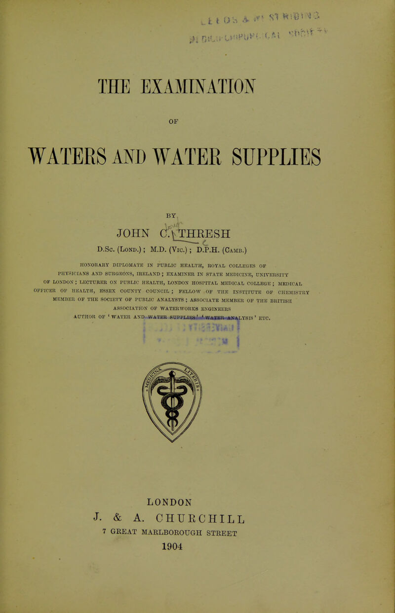 OF WATERS AND WATER SUPPLIES HONORARY DIPLOMATE IN PUBLIC HEALTH, ROYAL COLLEGES OF PHYSICIANS AND SURGEONS, IRELAND ; EXAMINER IN STATE MEDICINE, UNIVERSITY OF LONDON ; LECTURER ON PUBLIC HEALTH, LONDON HOSPITAL MEDICAL COLLEGE ; MEDICAL OFFICER OP HEALTH, ESSEX COUNTY COUNCIL ; FELLOW OF THE INSTITUTE OF CHEMISTRY MEMBER OP THE SOCIETY OF PUBLIC ANALYSTS ; ASSOCIATE MEMBER OP THE BRITISH ASSOCIATION OF WATERWORKS ENGINEERS BY. D.Sc. (LoND.); M.D. (Vic.); D.P.H. (Camb.) AUTHOR OP ' WATER AND-WATEB SUPPLE .YSIS ' ETC. LONDON J. & A. CHURCHILL 7 GREAT MARLBOROUGH STREET 1904