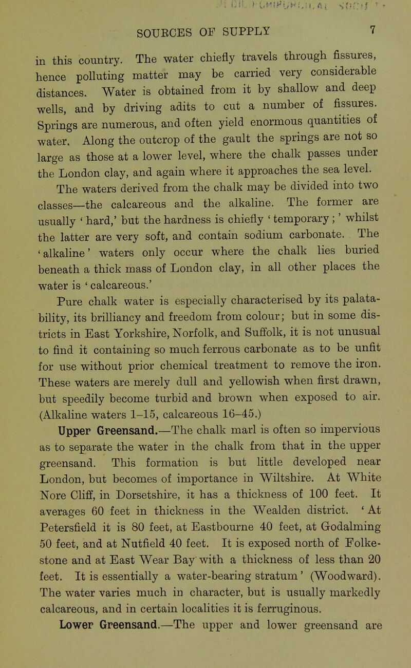 in this country. The water chiefly travels through fissures, hence polluting matter may be carried very considerable distances. Water is obtained from it by shallow and deep wells, and by driving adits to cut a number of fissures. Springs are numerous, and often yield enormous quantities of water. Along the outcrop of the gault the springs are not so large as those at a lower level, where the chalk passes under the London clay, and again where it approaches the sea level. The waters derived from the chalk may be divided into two classes—the calcareous and the alkaline. The former are usually * hard,' but the hardness is chiefly * temporary;' whilst the latter are very soft, and contain sodium carbonate. The 'alkaline' waters only occur where the chalk lies buried beneath a thick mass of London clay, in all other places the water is ' calcareous.' Pure chalk water is especially characterised by its palata- bility, its briUiancy and freedom from colour; but in some dis- tricts in East Yorkshire, Norfolk, and Suffolk, it is not unusual to find it containing so much ferrous carbonate as to be unfit for use without prior chemical treatment to remove the iron. These waters are merely dull and yellowish when first drawn, but speedily become turbid and brown when exposed to air. (Alkaline waters 1-15, calcareous 16-45.) Upper Greensand.—The chalk marl is often so impervious as to separate the water in the chalk from that in the upper greensand. This formation is but little developed near London, but becomes of importance in Wiltshire. At White Nore Cliff, in Dorsetshire, it has a thickness of 100 feet. It averages 60 feet in thickness in the Wealden district. * At Petersfield it is 80 feet, at Eastbourne 40 feet, at Godalming 50 feet, and at Nutfield 40 feet. It is exposed north of Folke- stone and at East Wear Bay' with a thickness of less than 20 feet. It is essentially a water-bearing stratum' (Woodward). The water varies much in character, but is usually markedly calcareous, and in certain localities it is ferruginous. Lower Greensand.—The upper and lower greensand are