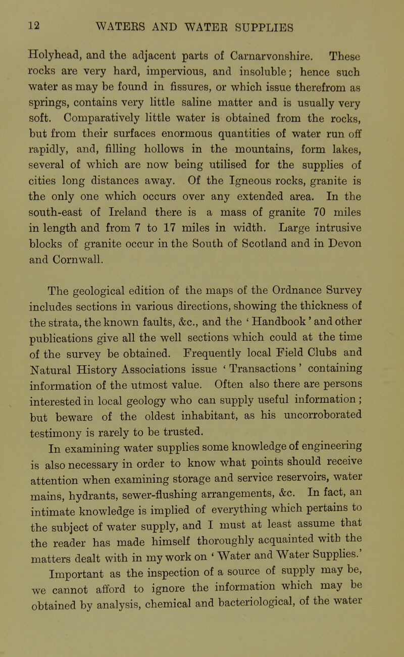 Holyhead, and the adjacent parts of Carnarvonshire. These rocks are very hard, impervious, and insoluble; hence such water as may be found in fissures, or v^hich issue therefrom as springs, contains very little saline matter and is usually very soft. Comparatively little v^rater is obtained from the rocks, but from their surfaces enormous quantities of water run off rapidly, and, filling hollows in the mountains, form lakes, several of which are now being utilised for the supplies of cities long distances away. Of the Igneous rocks, granite is the only one which occurs over any extended area. In the south-east of Ireland there is a mass of granite 70 miles in length and from 7 to 17 miles in width. Large intrusive blocks of granite occur in the South of Scotland and in Devon and Cornwall. The geological edition of the maps of the Ordnance Survey includes sections in various directions, showing the thickness of the strata, the known faults, &c., and the ' Handbook' and other publications give all the well sections which could at the time of the survey be obtained. Frequently local Field Clubs and Natural History Associations issue ' Transactions ' containing information of the utmost value. Often also there are persons interested in local geology who can supply useful information ; but beware of the oldest inhabitant, as his uncorroborated testimony is rarely to be trusted. In examining water supplies some knowledge of engineering is also necessary in order to know what points should receive attention when examining storage and service reservoirs, water mains, hydrants, sewer-flushing arrangements, &c. In fact, an intimate knowledge is implied of everything which pertains to the subject of water supply, and I must at least assume that the reader has made himself thoroughly acquainted with the matters dealt with in my work on ' Water and Water Supplies.' Important as the inspection of a source of supply may be, we cannot afford to ignore the information which may be obtained by analysis, chemical and bacteriological, of the water