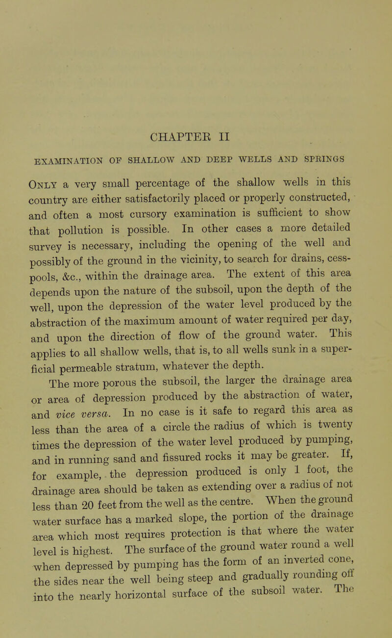 CHAPTER II EXAMINATION OF SHALLOW AND DEEP WELLS AND SPRINGS Only a very small percentage of the shallow wells in this country are either satisfactorily placed or properly constructed, and often a most cursory examination is sufficient to show that pollution is possible. In other cases a more detailed survey is necessary, including the opening of the well and possibly of the ground in the vicinity, to search for drains, cess- pools, &c., within the drainage area. The extent of this area depends upon the nature of the subsoil, upon the depth of the well, upon the depression of the water level produced by the abstraction of the maximum amount of water required per day, and upon the direction of flow of the ground water. This applies to all shallow wells, that is, to all wells sunk in a super- ficial permeable stratum, whatever the depth. The more porous the subsoil, the larger the drainage area or area of depression produced by the abstraction of water, and vice versa. In no case is it safe to regard this area as less than the area of a circle the radius of which is twenty times the depression of the water level produced by pumping, and in running sand and fissured rocks it may be greater. If, for example, the depression produced is only 1 foot, the drainage area should be taken as extending over a radius of not less than 20 feet from the well as the centre. When the ground water surface has a marked slope, the portion of the dramage area which most requires protection is that where the water level is highest. The surface of the ground water round a well when depressed by pumpmg has the form of an inverted cone the sides near the well being steep and gradually roundmg oil into the nearly horizontal surface of the subsoil water. The