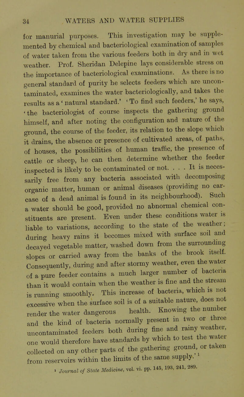 for manurial purposes. This investigation may be supple- mented by chemical and bacteriological examination of samples of water taken from the various feeders both in dry and in wet weather. Prof. Sheridan Delepine lays considerable stress on the importance of bacteriological exaininations. As there is no general standard of purity he selects feeders which are uncon- taminated, examines the water bacteriologically, and takes the results as a' natural standard.' ' To find such feeders,' he says, 'the bacteriologist of course inspects the gathering ground himself, and after noting the configuration and nature of the ground, the course of the feeder, its relation to the slope which it drains, the absence or presence of cultivated areas, of paths, of houses, the possibilities of human traffic, the presence of cattle or sheep, he can then determine whether the feeder inspected is likely to be contaminated or not. ... It is neces- sarily free from any bacteria associated with decomposing organic matter, human or animal diseases (providing no car- case of a dead animal is found in its neighbourhood). Such a water should be good, provided no abnormal chemical con- stituents are present. Even under these conditions water is liable to variations, according to the state of the weather; during heavy rains it becomes mixed with surface soil and decayed vegetable matter, washed down from the surrounding slopes or carried away from the banks of the brook itself. Consequently, during and after stormy weather, even the water of a pure feeder contains a much larger number of bacteria than it would contain when the weather is fine and the stream is running smoothly. This increase of bacteria, which is not excessive when the surface soil is of a suitable nature, does not render the water dangerous health. Knowing the number and the kind of bacteria normally present in two or three nncontaminated feeders both during fine and rainy weather, one would therefore have standards by which to test the water collected on any other parts of the gathering ground,^or taken from reservoirs within the limits of the same supply. > Joicrnal of State Medicim, vol. vi. PP-145, 193, 241, 289.