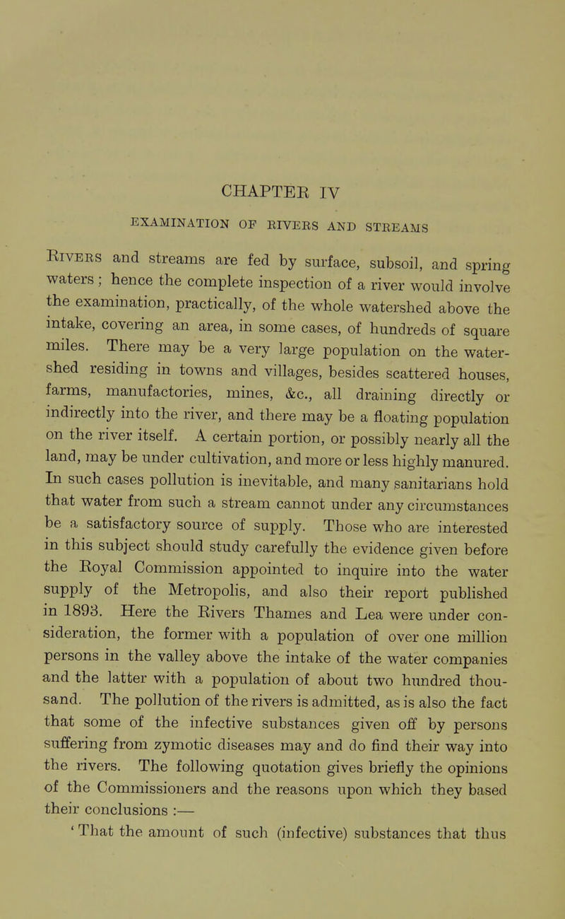 EXAMINATION OF RIVEES AND STREAMS Rivers and streams are fed by surface, subsoil, and spring waters ; hence the complete inspection of a river would involve the examination, practically, of the whole watershed above the intake, covering an area, in some cases, of hundreds of square miles. There may be a very large population on the water- shed residing in towns and villages, besides scattered houses, farms, manufactories, mines, &c., all draining directly or indirectly into the river, and there may be a floating population on the river itself. A certain portion, or possibly nearly all the land, may be under cultivation, and more or less highly manured. In such cases pollution is inevitable, and many sanitarians hold that water from such a stream cannot under any circumstances be a satisfactory source of supply. Those who are interested in this subject should study carefully the evidence given before the Royal Commission appointed to inquire into the water supply of the Metropolis, and also their report published in 1893. Here the Rivers Thames and Lea were under con- sideration, the former with a population of over one million persons in the valley above the intake of the water companies and the latter with a population of about two hundred thou- sand. The pollution of the rivers is admitted, as is also the fact that some of the infective substances given off by persons suffering from zymotic diseases may and do find their way into the rivers. The following quotation gives briefly the opinions of the Commissioners and the reasons upon which they based their conclusions :— * That the amount of such (infective) substances that thus