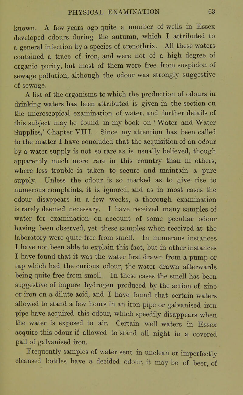 kuown. A few years ago quite a number of wells in Essex developed odours during the autumn, which I attributed to a general infection by a species of crenothrix. All these waters contained a trace of iron, and were not of a high degree of organic purity, but most of them were free from suspicion of sewage pollution, although the odour was strongly suggestive of sewage. A list of the organisms to which the production of odours in drinking waters has been attributed is given in the section on the microscopical examination of water, and further details of this subject may be found in my book on ' Water and Water Supplies,' Chapter VIII. Since my attention has been called to the matter I have concluded that the acquisition of an odour by a water supply is not so rare as is usually believed, though apparently much more rare in this country than in others, where less trouble is taken to secure and maintain a pure supply. Unless the odour is so marked as to give rise to numerous complaints, it is ignored, and as in most cases the odour disappears in a few weeks, a thorough examination is rarely deemed necessary. I have received many samples of water for examination on account of some peculiar odour having been observed, yet these samples when received at the laboratory were quite free from smell. In numerous instances I have not been able to explain this fact, but in other instances I have found that it was the water first drawn from a pump or tap which had the curious odour, the water drawn afterwards being quite free from smell. In these cases the smell has been suggestive of impure hydrogen produced by the action of zinc or iron on a dilute acid, and I have found that certain waters allowed to stand a few hours in an iron pipe or galvanised iron pipe have acquired this odour, which speedily disappears when the water is exposed to air. Certain well waters in Essex acquire this odour if allowed to stand all night in a covered pail of galvanised iron. Frequently samples of water sent in unclean or imperfectly cleansed bottles have a decided odour, it may be of beer, of