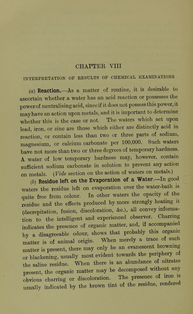 CHAPTEE VIII INTEEPBETATION OF RESULTS OF CHEMICAL EXAMINATIONS (a) Reaction.—As a matter of routine, it is desirable to ascertain whether a water has an acid reaction or possesses the power of neutralising acid, since if it does not possess this power, it may have an action upon metals, and it is important to determine whether this is the case or not. The waters which act upon lead, iron, or zinc are those which either are distinctly acid in reaction, or contain less than two or three parts of sodium, magnesium, or calcium carbonate per 100,000. Such waters have not more than two or three degrees of temporary hardness. A water of low temporary hardness may, however, contain sufficient sodium carbonate in solution to prevent any action on metals. (Vide section on the action of waters on metals.) (6) Residue left on the Evaporation of a Water.—In good waters the residue left on evaporation over the water-bath is quite free from colour. In other waters the opacity of the residue and the effects produced by more strongly heating it (decrepitation, fusion, discoloration, &c.), all convey informa- tion to the intelligent and experienced observer. Charrmg indicates the presence of organic matter, and, if accompamed by a disagreeable odour, shows that probably this orgamc matter is of animal origin. When merely a trace of such matter is present, there may only be an evanescent browning or blackening, usually most evident towards the periphery of the saline residue. When there is an abundance of mtrates present, the organic matter may be decomposed without any obvious charring or discoloration. The presence of iron is usually indicated by the brown tint of the residue, rendered