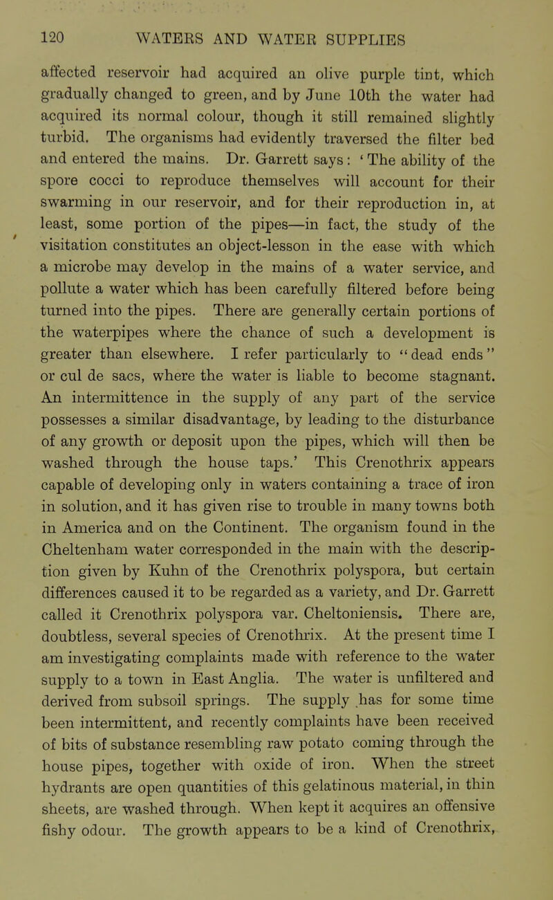 affected reservoir had acquired an olive purple tint, which gradually changed to green, and by June 10th the water had acquired its normal colour, though it still remained shghtly turbid. The organisms had evidently traversed the filter bed and entered the mains. Dr. Garrett says: ' The ability of the spore cocci to reproduce themselves will account for their swarming in our reservoir, and for their reproduction in, at least, some portion of the pipes—in fact, the study of the visitation constitutes an object-lesson in the ease with which a microbe may develop in the mains of a water service, and pollute a water which has been carefully filtered before being turned into the pipes. There are generally certain portions of the waterpipes where the chance of such a development is greater than elsewhere. I refer particularly to dead ends  or cul de sacs, where the water is liable to become stagnant. An intermittence in the supply of any part of the service possesses a similar disadvantage, by leading to the disturbance of any growth or deposit upon the pipes, which will then be washed through the house taps.' This Crenothrix appears capable of developing only in waters containing a trace of iron in solution, and it has given rise to trouble in many towns both in America and on the Continent. The organism found in the Cheltenham water corresponded in the main with the descrip- tion given by Kuhn of the Crenothrix polyspora, but certain differences caused it to be regarded as a variety, and Dr. Garrett called it Crenothrix polyspora var. Cheltoniensis. There are, doubtless, several species of Crenothrix. At the present time I am investigating complaints made with reference to the water supply to a town in East Anglia. The water is unfiltered and derived from subsoil springs. The supply .has for some time been intermittent, and recently complaints have been received of bits of substance resembling raw potato coming through the house pipes, together with oxide of iron. When the street hydrants are open quantities of this gelatinous material, in thin sheets, are washed through. When kept it acquires an offensive fishy odour. The growth appears to be a kind of Crenothrix,
