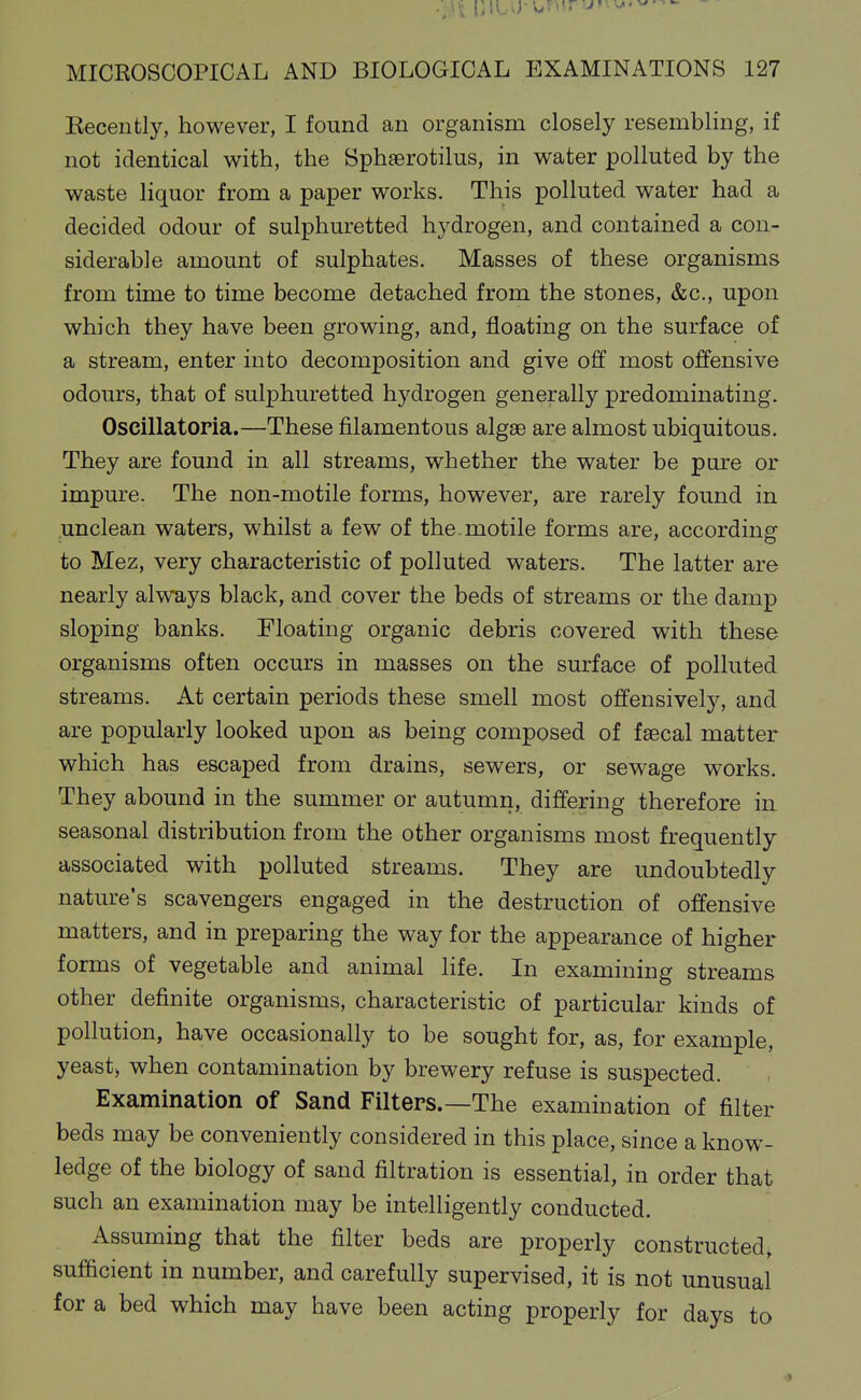 ■Ji liltU-urnr;j.w-^ MICROSCOPICAL AND BIOLOGICAL EXAMINATIONS 127 Kecently, however, I found an organism closely resembling, if not identical with, the Sphaerotilus, in water polluted by the waste liquor from a paper works. This polluted water had a decided odour of sulphuretted hydrogen, and contained a con- siderable amount of sulphates. Masses of these organisms from time to time become detached from the stones, &c., upon which they have been growing, and, floating on the surface of a stream, enter into decomposition and give off most offensive odours, that of sulphuretted hydrogen generally predominating. Oscillatopia.—These filamentous algae are almost ubiquitous. They are found in all streams, whether the water be pure or impure. The non-motile forms, however, are rarely found in unclean waters, whilst a few of the. motile forms are, according to Mez, very characteristic of polluted waters. The latter are nearly always black, and cover the beds of streams or the damp sloping banks. Floating organic debris covered with these organisms often occurs in masses on the surface of polluted streams. At certain periods these smell most offensively, and are popularly looked upon as being composed of fsecal matter which has escaped from drains, sewers, or sewage works. They abound in the summer or autumn, differing therefore in seasonal distribution from the other organisms most frequently associated with polluted streams. They are undoubtedly nature's scavengers engaged in the destruction of offensive matters, and in preparing the way for the appearance of higher forms of vegetable and animal life. In examining streams other definite organisms, characteristic of particular kinds of pollution, have occasionally to be sought for, as, for example, yeast) when contamination by brewery refuse is suspected. Examination of Sand Filters.—The examination of filter beds may be conveniently considered in this place, since a know- ledge of the biology of sand filtration is essential, in order that such an examination may be intelligently conducted. Assuming that the filter beds are properly constructed, sufficient in number, and carefully supervised, it is not unusual for a bed which may have been acting properly for days to