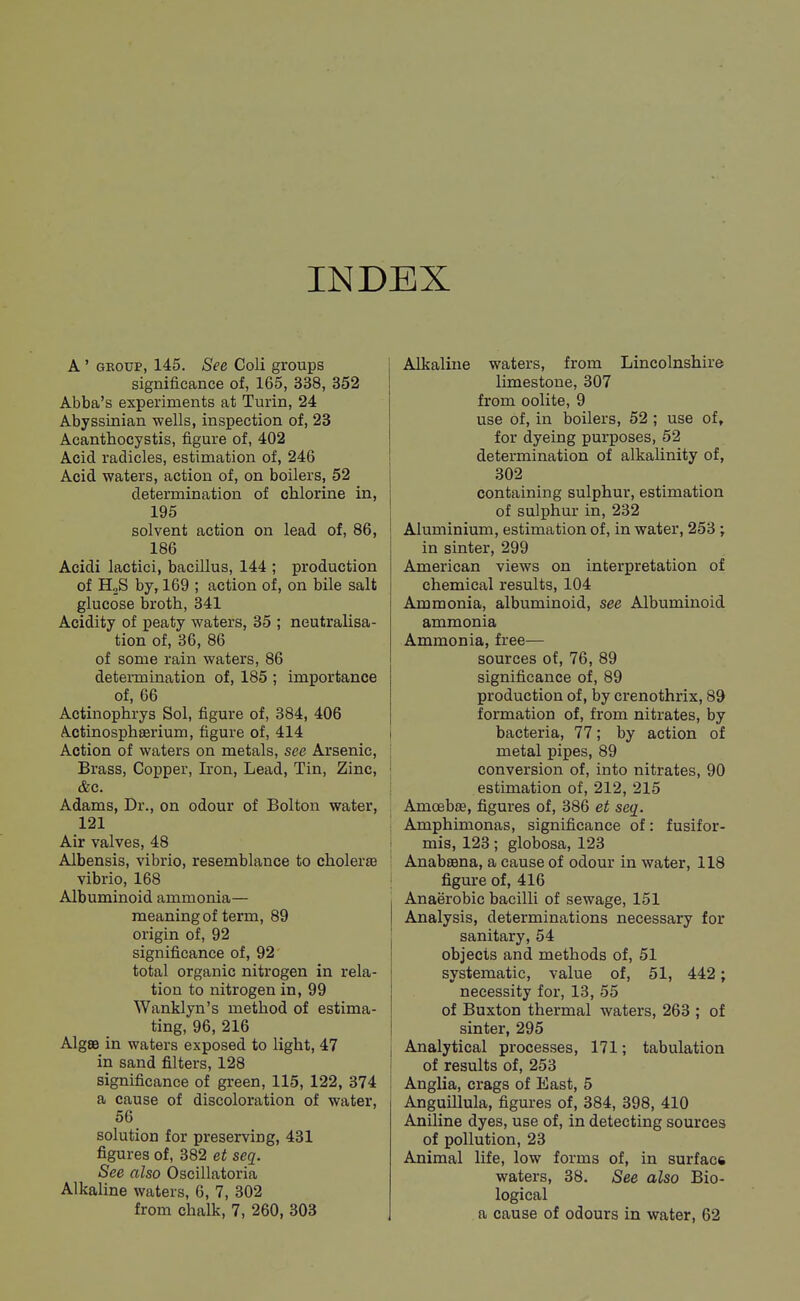 INDEX A ' GEOUP, 145. See Coli groups significance of, 165, 338, 352 Abba's experiments at Turin, 24 Abyssinian wells, inspection of, 23 Acanthocystis, figure of, 402 Acid radicles, estimation of, 246 Acid waters, action of, on boilers, 52 determination of chlorine in, 195 solvent action on lead of, 86, 186 Acidi lactici, bacillus, 144 ; production of HoS by, 169 ; action of, on bile salt glucose broth, 341 Acidity of peaty waters, 35 ; neutralisa- tion of, 36, 86 of some rain waters, 86 determination of, 185 ; importance of, 66 Actinophrys Sol, figure of, 384, 406 Actinosphserium, figure of, 414 Action of waters on metals, see Arsenic, Brass, Copper, Iron, Lead, Tin, Zinc, &c. Adams, Dr., on odour of Bolton water, 121 Air valves, 48 Albensis, vibrio, resemblance to cholerse vibrio, 168 Albuminoid ammonia— meaning of term, 89 origin of, 92 significance of, 92 total organic nitrogen in rela- tion to nitrogen in, 99 Wanklyn's method of estima- ting, 96, 216 AlgSB in waters exposed to light, 47 in sand filters, 128 significance of green, 115, 122, 374 a cause of discoloration of water, 56 solution for preserving, 431 figures of, 382 et seq. See also Oscillatoria Alkaline waters, 6, 7, 302 from chalk, 7, 260, 303 Alkaline waters, from Lincolnshire limestone, 307 from oolite, 9 use of, in boilers, 52; use of, for dyeing purposes, 52 determination of alkalinity of, 302 containing sulphur, estimation of sulphur in, 232 Aluminium, estimation of, in water, 253 ; in sinter, 299 American views on interpretation of chemical results, 104 Ammonia, albuminoid, see Albuminoid ammonia Ammonia, free— sources of, 76, 89 significance of, 89 production of, by crenothrix, 89 formation of, from nitrates, by t bacteria, 77; by action of j metal pipes, 89 j conversion of, into nitrates, 90 I estimation of, 212, 215 , AmoebfE, figures of, 386 et seq. j Amphimonas, significance of: fusifor- t mis, 123; globosa, 123 Anabsana, a cause of odour in water, 118 ; figure of, 416 Anaerobic bacilli of sewage, 151 Analysis, determinations necessary for sanitary, 54 objects and methods of, 51 systematic, value of, 51, 442; necessity for, 13, 55 of Buxton thermal waters, 263 ; of sinter, 295 j Analytical processes, 171; tabulation i of results of, 253 ! Anglia, crags of East, 5 Anguillula, figures of, 384, 398, 410 Aniline dyes, use of, in detecting sources of pollution, 23 Animal life, low forms of, in surface waters, 38. See also Bio- logical a cause of odours in water, 62