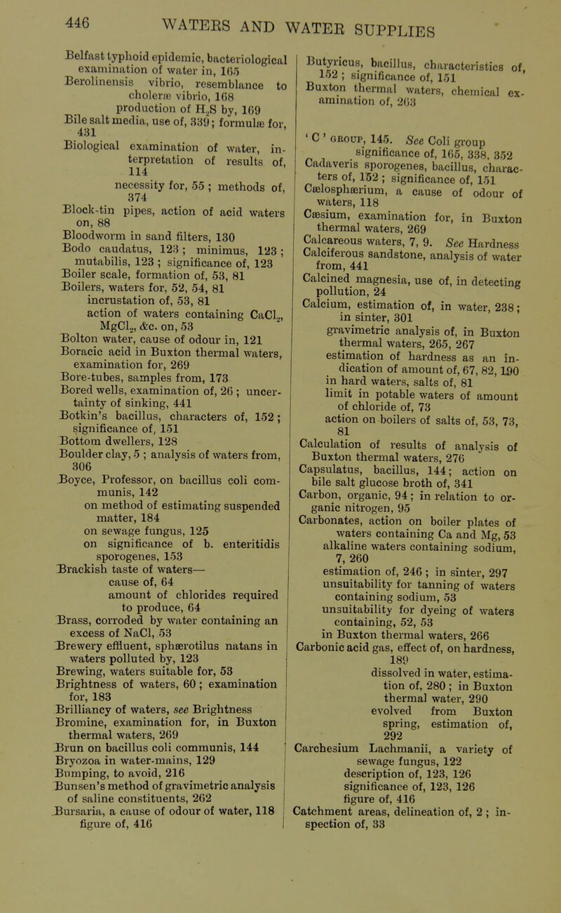 Belfast typhoid epidemic, bacteriological examination of water in, 1(5.') Berolinensis vibrio, resemblance to cholene vibrio, 1G8 production of H.,S by, 1G9 Bile salt media, use of, 339; formula; for, 431 Biological examination of water, in- terpretation of results of, 114 necessity for, 55 ; methods of, 374 Block-tin pipes, action of acid waters on, 88 Bloodworm in sand filters, 130 Bodo caudatus, 123; minimus, 123; mutabilis, 123 ; significance of, 123 Boiler scale, formation of, 53, 81 Boilers, waters for, 52, 54, 81 incrustation of, 53, 81 action of waters containing CaCl.^, MgCL, &c. on, 53 Bolton water, cause of odour in, 121 Boracic acid in Buxton thermal waters, examination for, 269 Bore-tubes, samples from, 173 Bored wells, examination of, 26 ; uncer- tainty of sinking, 441 Botkin's bacillus, characters of, 152; significance of, 151 Bottom dwellers, 128 Boulder clay, 5 ; analysis of waters from, 306 JBoyce, Professor, on bacillus coli com- munis, 142 on method of estimating suspended matter, 184 on sewage fungus, 125 on significance of b. enteritidis sporogenes, 153 Brackish taste of waters— cause of, 64 amount of chlorides required to produce, 64 Brass, corroded by water containing an excess of NaCl, 53 Brewery effluent, sphaerotilus natans in waters polluted by, 123 Brewing, waters suitable for, 53 Brightness of waters, 60; examination for, 183 Brilliancy of waters, see Brightness Bromine, examination for, in Buxton thermal waters, 269 .Brun on bacillus coli communis, 144 Bryozoa in water-mains, 129 Bumping, to avoid, 216 Bunsen's method of gravimetric analysis of saline constituents, 262 Bursaria, a cause of odour of water, 118 figure of, 416 Butyricus, bacillus, characteristics of, 152 ; significance of, 151 Buxton thermal waters, chemical ex- amination of, 203 ' C ' GROUP, 145. See Coli gi-oup significance of, 165, 338, 352 Cadaveris sporogenes, baciUus, charac- ters of, 152 ; significance of, 151 Coelosphajrium, a cause of odour of waters, 118 Caesium, examination for, in Buxton thermal waters, 269 Calcareous waters, 7, 9. Sec Hardness Calciferous sandstone, analysis of water from, 441 Calcined magnesia, use of, in detectmg pollution, 24 Calcium, estimation of, in water, 238; in sinter, 301 gi-avimetric analysis of, in Buxton thermal waters, 265, 267 estimation of hardness as an in- dication of amount of, 67, 82,190 in hard waters, salts of, 81 limit in potable waters of amount of chloride of, 73 action on boilers of salts of, 53, 73. 81 Calculation of results of analysis of Buxton thermal waters, 276 Capsulatus, bacillus, 144; action on bile salt glucose broth of, 341 Carbon, organic, 94; in relation to or- ganic nitrogen, 95 Carbonates, action on boiler plates of waters containing Ca and Mg, 53 alkaline waters containing sodium, 7, 260 estimation of, 246 ; in sinter, 297 unsuitability for tanning of waters containing sodium, 53 unsuitability for dyeing of waters containing, 52, 53 in Buxton thermal waters, 266 Carbonic acid gas, effect of, on hardness, 189 dissolved in water, estima- tion of, 280; in Buxton thermal water, 290 evolved from Buxton spring, estimation of, 292 Carchesium Lachmanii, a variety of sewage fungus, 122 description of, 123, 126 significance of, 123, 126 figure of, 416 Catchment areas, delineation of, 2 ; in- spection of, 33