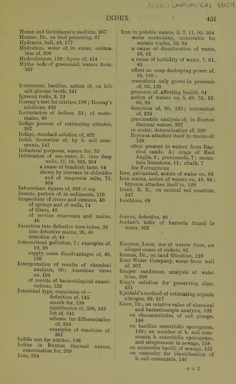 Hume and Griinbaura's medium, 367 Hunter, Dr., on lead poisoning, 87 Hydrants, ball, 48, 177 Hydration, water of, in sinter, estima- tion of, 300 Hydrodictyon, 129; figure of, 414 Hythe beds of greensand, waters from, 307 IcTEKOiDEs, bacillus, action of, on bile salt glucose broth, 341 Igneous rocks, 3, 12 Jlosvay's test for nitrites, 198 ; Ilosvay's solutions, 429 Incrustation of boilers, 53 ; of water- mains, 48 Indigo process of estimating nitrates, 207 Indigo, standard solution of, 422 Indol, formation of, by b. coli com- munis, 141 Industrial purposes, waters for, 52 ■ Infiltration of sea-water, 5; into deep wells, 17, 18, 303, 304 a cause of brackish taste, 64 shown by increase in chlorides and of magnesia salts, 72, 304 Infusorians, figures of, 382 et seq. Insects, portion of, in sediments, 116 Inspections of rivers and streams, 40 of springs and of wells, 14 of filters, 45 of service reservoirs and mains, ' 46 Insuction into defective bore-tubes, 26 into defective mains, 26, 48 detection of, 49 Intermittent pollution, 1; examples of, 19, 28 supply, some disadvantages of, 48, 120 I Interpretation of results of chemical j analysis, 66; American views ' on,104 of results of bacteriological exami- nations, 132 Intestinal type, organisms of— definition of, 145 search for, 138 ' significance of, 338, 342 list of, 341 scheme for differentiation of, 353 examples of reactions of, 361 Iodide test for nitrites, 196 Iodine in Buxton thermal waters, examination for, 269 Ions, 254 Iron in potable waters, 5, 7, 11, 83, 304 water containing, unsuitable for certain trades, 53, 84 a cause of discoloration of water, 58, 61 a cause of turbidity of water, 7, 61, 83 effect on soap-destroying power of, 82, 189 . crenothrix only grows in presence of, 63, 120 presence of, affecting health, 84 action of waters on, 5, 48, 52, 53, 66, 83 detection of, 66, 225; estimation of, 225 gravimetric analysis of, in Buxton thermal waters, 267 in sinter, determination of, 299 Bryozoa attaches itself to mains of, 129 often present in waters from Bag- shot sands, 5; crags of East Anglia, 5 ; greensands, 7 ; moun- tain limestone, 11; chalk, 7 See Ferruginous Iron, galvanised, action of water on, 85 Iron mains, action of waters on, 48, 84; bryozoa attaches itself to, 129 Irons, E. E., on neutral red reaction, 347 Isochlors, 69 Joints, defective, 48 Jordan's table of bacteria found in water, 362 Katrine, Loch, use of waters from, an alleged cause of rickets, 81 Kemna, Dr., on sand filtration, 128 Kent Water Company, water from well of, 307 Keuper sandstone, analysis of water from, 308 Kingjs solution for preserving algte, Kjeldahl's method of estimating organic nitrogen, 99, 217 Klein, Dr., on relative value of chemical and bacterioscopic analysis, 102 on characteristics of coli groups, 140 f . on bacillus enteritidis sporogenes, 149; on number of b. coli com- munis, b. enteritidis sporogenes, and streptococci in sewage, 158 on anaerobic bacilli of sewage, 151 on necessity for identification of b. coli communis, 146