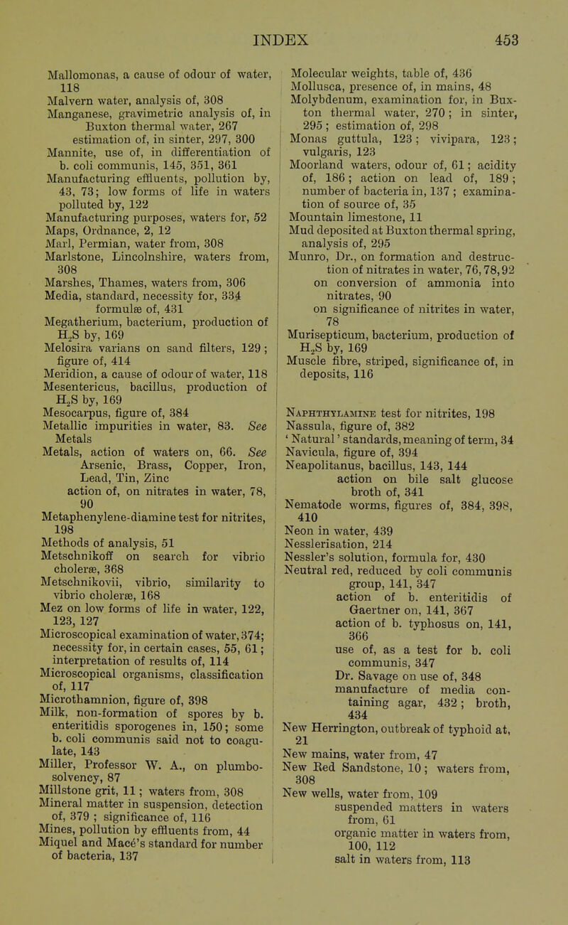 Mallomonas, a cause of odour of water, 118 Malvern water, analysis of, 308 Manganese, gravimetric analysis of, in Buxton thermal water, 267 estimation of, in sinter, 297, 300 Mannite, use of, in differentiation of b. coli communis, 145, 351, 361 Manufacturing effluents, pollution by, 43, 73; low forms of life in waters polluted by, 122 Manufacturing purposes, waters for, 52 Maps, Ordnance, 2, 12 Marl, Permian, water from, 308 Marlstone, Lincolnshire, waters from, 308 Marshes, Thames, waters from, 306 Media, standard, necessity for, 334 formula of, 431 Megatherium, bacterium, production of H,S by, 169 Melosira varians on sand filters, 129 ; figure of, 414 Meridion, a cause of odour of water, 118 Mesentericus, bacillus, production of H,S by, 169 Mesocai-pus, figure of, 384 Metallic impurities in water, 83. See Metals I Metals, action of waters on, 66. See \ Arsenic, Brass, Copper, Iron, ' Lead, Tin, Zinc , action of, on nitrates in water, 78, i 90 Metaphenylene-diamine test for nitrites, 198 Methods of analysis, 51 Metschnikoff on search for vibrio choleras, 368 Metschnikovii, vibrio, similarity to j vibrio cholerae, 168 Mez on low forms of life in water, 122, 123, 127 ' Microscopical examination of water, 374; necessity for, in certain cases, 55, 61; interpretation of results of, 114 i Microscopical organisms, classification I of, 117 ! Microthamnion, figure of, 398 Milk, non-formation of spores by b. | enteritidis sporogenes in, 150; some ' b. coli communis said not to coagu- late, 143 Miller, Professor W. A., on plumbo- solvency, 87 Millstone grit, 11; waters from, 308 Mineral matter in suspension, detection of, 379 ; significance of, 116 Mines, pollution by effluents from, 44 Miquel and Mace's standard for number of bacteria, 137 i Molecular weights, table of, 436 Mollusca, presence of, in mains, 48 Molybdenum, examination for, in Bux- ton thermal water, 270; in sinter, 295 ; estimation of, 298 Monas guttula, 123; vivipara, 123; vulgaris, 123 Moorland waters, odour of, 61; acidity of, 186; action on lead of, 189; number of bacteria in, 137 ; examina- tion of source of, 35 Mountain limestone, 11 Mud deposited at Buxton thermal spring, analysis of, 295 Munro, Dr., on formation and destruc- tion of nitrates in water, 76,78,92 on conversion of ammonia into nitrates, 90 on significance of nitrites in water, 78 Murisepticum, bacterium, production of H,S by, 169 Muscle fibre, striped, significance of, in deposits, 116 Naphthylamine test for nitrites, 198 Nassula, figure of, 382 ' Natural' standards, meaning of term, 34 Navicula, figure of, 394 Neapolitanus, bacillus, 143, 144 action on bile salt glucose broth of, 341 Nematode worms, figures of, 384, 398, 410 Neon in water, 439 Nesslerisation, 214 Nessler's solution, formula for, 430 Neutral red, reduced by coli communis group, 141, 347 action of b. enteritidis of Gaertner on, 141, 367 action of b. typhosus on, 141, 366 use of, as a test for b. coli communis, 347 Dr. Savage on use of, 348 manufacture of media con- taining agar, 432; broth, 434 New Herrington, outbreak of typhoid at, 21 New mains, water from, 47 New Eed Sandstone, 10 ; waters from, 308 New wells, water from, 109 suspended matters in waters from, 61 organic matter in waters from, 100, 112 salt in waters from, 113