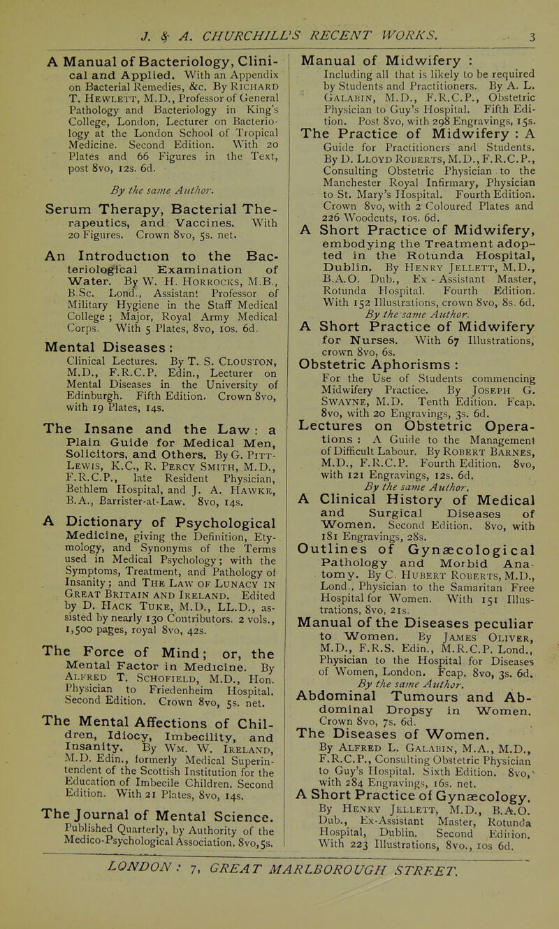 A Manual of Bacteriology, Clini- cal and Applied. With an Appendix on Bacterial Remedies, &c. By Richard T. Hewlett, M.D., Professor of General Pathology and Bacteriology in King's College, London, Lecturer on Bacterio- logy at the London School of Tropical Medicine. Second Edition. \Yith 20 Plates and 66 Figures in the Text, post 8vo, I2S. 6d. By the same AitlJtor. Serum Therapy, Bacterial The- rapeutics, and Vaccines. With 20 Figures. Crown 8vo, 5s. net. An Introduction to the Bac- teriological Examination of Water. By W. H. Horrocks, M.B., B.Sc. Lond., Assistant Professor of Military Hygiene in the Staff Medical College ; Major, Royal Army Medical Corps. With 5 Plates, 8vo, los. 6d. Mental Diseases: Clinical Lectures. By T. S. CLoasTON, M.D., F.R.C.P. Edin., Lecturer on Mental Diseases in the University of Edinburgh. Fifth Edition. Crown 8vo, with 19 Plates, 14s. The Insane and the Law : a Plain Guide for Medical Men, Solicitors, and Others. ByG. Pitt- Lewis, K.C., R. Percy Smith, M.D., F.R.C.P., late Resident Physician, Bethlem Hospital, and J. A. FIawke, B.A., Barrister-at-Law. 8vo, 14s. A Dictionary of Psychological Medicine, giving the Definition, Ety- mology, and Synonyms of the Terms used in Medical Psychology; with the Symptoms, Treatment, and Pathology of Insanity ; and The Law of Lunacy in Great Britain and Ireland. Edited by D. Hack Tuke, M.D., LL.D., as- sisted by nearly 130 Contributors. 2 vols., 1,500 pages, royal 8vo, 42s. The Force of Mind; or, the Mental Factor in Medicine. By Alfred T. Schofield, M.D., Hon. Physician to Friedenheim Hospital. Second Edition. Crown 8vo, 5s. net. The Mental Affections of Chil- dren, Idiocy, Imbecility, and Insanity. By Wm. W. Ireland, M.D. Edin., formerly Medical Superin- tendent of the Scottish Institution for the Education of Imbecile Children. Second Edition. With 21 Plates, 8vo, 14s. The Journal of Mental Science. Published Quarterly, by Authority of the Medico-Psychological Association. 8vo,5s. Manual of Midwifery : Including all that is likely to be required by Students and Practitioners. By A. L. Galabin, M.D., F.R.C.P., Obstetric Physician to Guy's Hospital. Fifth Edi- tion. Post 8vo, with 298 Engravings, 15s. The Practice of Midwifery : A Guide for Practitioners and Students. By D. Lloyd Roberts,M.D., F.R.C.P., Consulting Obstetric Physician to the Manchester Royal Infirmary, Physician to St. Mary's Hospital. Fourth Edition. Crown 8vo, with 2 Coloured Plates and 226 Woodcuts, I OS. 6d. A Short Practice of Midwifery, embodying the Treatment adop- ted in the Rotunda Hospital, Dublin. By Henry Jellett, M.D., B.A.O. Dub., Ex - Assistant Master, Rotunda Hospital. Fourth Edition. With 152 Illustrations, crown 8vo, 8s. 6d. By the same Author. A Short Practice of Midwifery for Nurses. With 67 Illustrations, crown 8vo, 6s. Obstetric Aphorisms : For the Use of Students commencing Midwifery Practice. By Joseph G. SwAYNE, M.D. Tenth Edition. Fcap. 8vo, with 20 Engravings, 3s. 6d. Lectures on Obstetric Opera- tions : A Guide to the Management of Difficult Labour. By Robert Barnes, M.D., F.R.C.P. Fourth Edition. 8vo, with 121 Engravings, 12s. 6d. By the saine Author. A Clinical History of Medical and Surgical Diseases of ■Women. Second Edition. 8vo, with 181 Engravings, 28s. Outlines of Gynaecological Pathology and Morbid Ana- tomy. By C. Hubert Roberts, M.D., Lond., Physician to the Samaritan Free Hospital for Women. With 151 Illus- trations, 8vo, 2is. Manual of the Diseases peculiar to Women, By James Oliver, M.D., F.R.S. Edin., M.R.C.P. Lond., Physician to the Hospital for Diseases of Women, London. Fcap. 8vo, 3s. 6d. By the satne Author. Abdominal Tumours and Ab- dominal Dropsy in Women. Crown 8vo, 7s. 6d. The Diseases of Women. By Alfred L. Galabin, M.A., M.D., F.R.C.P., Consulting Obstetric Physician to Guy's Hospital. Sixth Edition. 8vo,' with 284 Engravings, i6s. net. A Short Practice of Gynaecology. By Henry Jellett, M.D., B.A.O. Dub., Ex-Assistant Master, Rotunda Hospital, Dublin. Second Edition. With 223 Illustrations, 8vo., los 6d.