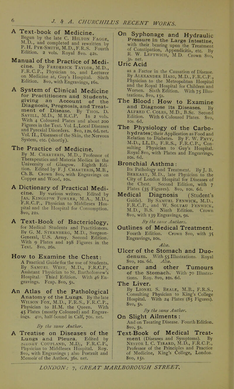 A Text-book of Medicine. Begun by the late C. Hilton Fagge, M.D., and completed and rewritten by P.H. Pye-Smith, M.D.,F.R.S. Fourth Edition. 2 vols. Royal 8vo. 42s. Manual of the Practice of Medi- cine. By Fred^;rick Taylor, M.D., F.R.C.P., Physician to, and Lecturer on Medicine at, Guy's Hospital. Sixth Edition. 8vo, with Enjjravings, i6s. A System of Clinical Medicine for Practitioners and Students, giving an Account of the Diagnosis, Prognosis, and Treat- ment of Disease. By Tiios. D. Savill, M.D., M.R.C.P. In 2 vols. With 4 Coloured Plates and about 200 Figures in the Text. Vol. I.,Local Diseases and Pyrexial Disorders. 8vo, 12s. 6d. net. Vol. II., Diseases of the Skin, the Nervous System, etc. (shortly). The Practice of Medicine. By M. Charteris, M.D., Professor of Therapeutics and Materia Medica in the University of Glasgow. Eighth Edi- tion. Edited by F. J Charteris, M.B., Ch. B. Crown 8vo, with Engravings on Copper and Wood, los. A Dictionary of Practical Medi- cine. By various writers. Edited by Jas. Kingston Fowler, M.A., M.D., F.R.C.P., Physician to Middlesex Hos- pital and the Hospital for Consumption. 8vo, 2 IS. A Text-Book of Bacteriology, for Medical Students and Practitioners. By G. M. Sternberg, M.D., Surgeon- General, U.S. Army. Second Edition. With 9 Plates and 198 Figures in the Text. 8vo, 26s. How to Examine the Chest: A Practical Guide for the use of Students. By Samuel West, M.D., F.R.C.P., Assistant Physician to St. Bartholomew's Hospital. Third Edition. With 46 En- gravings. Fcap. 8vo, 5s. An Atlas of the Pathological Anatomy of the Lungs. By the late Wilson Fox, M.D., F.R.S., F.R.C.P., Physician to H.M. the Queen. With 45 Plates (mostly Coloured) and Engrav- ings. 410, half-bound in Calf, 70s. net. By the same Author. A Treatise on Diseases of the Lungs and Pleura. Edited by OiUiNEY COUPLAND, M.D., F.R.C.P., Physician to Middlesex Hospital. Roy. 8vo, with Engravings ; also Portrait and Memoir of the Author, 36s. net. On Syphonage and Hydraulic Pressure in the Large Intestine, with their bearing upon the Treatment of Constipation, Appendicitis, etc. By R. W. Lektwich, M.D. Crown 8vo, 3s. net. Uric Acid as a Factor in the Cau.sation of Disea.se. By Alexander Haig, M.D., F.R.C.P., Physician to the Metropolitan Hospital and the Royal Hospital for Children and Women. Sixth Edition. With 75 Illus- trations, 8vo, 15s. The Blood: How to Examine and Diagnose its Diseases. By Alfred C. Coles, M.D., B..Sc. Second Edition. With 6 Coloured Plates. 8vo, los. 6d. The Physiology of the Carbo- hydrates ; their Application as Food and Relation to Diabetes. By F. W. Pavy, M.D., LL.D., F.R.S., F.R.C.P., Con- s-ulting Physician to Guy's Hospital. Royal 8vo, with Plates and Engravings, los. 6d. Bronchial Asthma : Its Pathology and Treatment. By J. B. Berkart, M.D., late Physician to the City of London Hospital for Diseases of the Chest. Second Edition, with 7 Plates (35 Figures). 8vo, los. 6d. Medical Diagnosis (Student's Guide). By Samuel Fenwick, M.D., F.R.C.P., and W. SoLTAU Fenwick, M.D., B.S. Ninth Edition. Crown 8vo, with 139 Engravings, 9s. By the saute Aiithoi-s. Outlines of Medical Treatment. Fourth Edition. Crown Svo, with 31; Engravings, los. Also. Ulcer of the Stomach and Duo- denum. With 55 Illustrations. Royal Svo, ICS. 6d. Also. Cancer and other Tumours of the Stomach. With 70 Illustra- tions. Roy. Svo, ICS. 6d. The Liver. By Lionel S. Beale, M.B., F.R.S., Consulting Physician to King's College Hospital. With 24 Plates (85 Figures). Svo, 5s. By the same Author. On Slight Ailments : And on Treating Disease. Fourth Edition. Svo, Ss. Text-Book of Medical Treat- ment (Diseases and Symptoms). By Nestor I. C. Tirard, M.D., F.R.C.P., Professor of the Principles and Practice of Medicine, King's College, London. Svo, 15s.