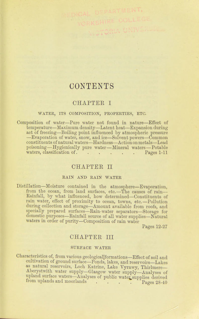 CONTENTS CHAPTER I WATER, ITS COMPOSITION, PROPERTIES, ETC. Composition of water—Pure water not found in nature—Effect of temperature—Maximum density—Latent heat—Expansion during act of fi-eezing—Boiling point influenced by atmospheric pressure —Evaporation of water, snow, and ice—Solvent powers—Common constituents of natural waters—Hardness—Action on metals—Lead poisoning—Hygienically pure water—Mineral waters—Potable waters, classification of. . . . . . Pages 1-11 CHAPTER II RAIN AND RAIN WATER Distillation—Moisture contained in the atmosphere—Evaporation, from the ocean, from land surfaces, etc.—The causes of rain— Rainfall, by what influenced, how determined—Constituents of rain water, effect of proximity to ocean, towns, etc.—Pollution during collection and storage—Amount available from roofs, and specially prepared surfaces—Rain-water separators—Storage for domestic purposes—Rainfall som-ce of all water supplies—Natural waters in order of purity—Composition of rain water Pages 12-27 CHAPTER III SURFACE WATER Characteristics of, from various geologicaljformations-ESect of soil and cultivation of ground surface—Ponds, lakes, and reservoirs—Lakes as natural reservoirs, Loch Katrine, Lake Vyrnwy, Thirlmere— Aberystwith water supply—Glasgow water supply—Analyses of upland surface waters—Analyses of public wate^^supplies derived from uplands and moorlands .... Pages 28-40