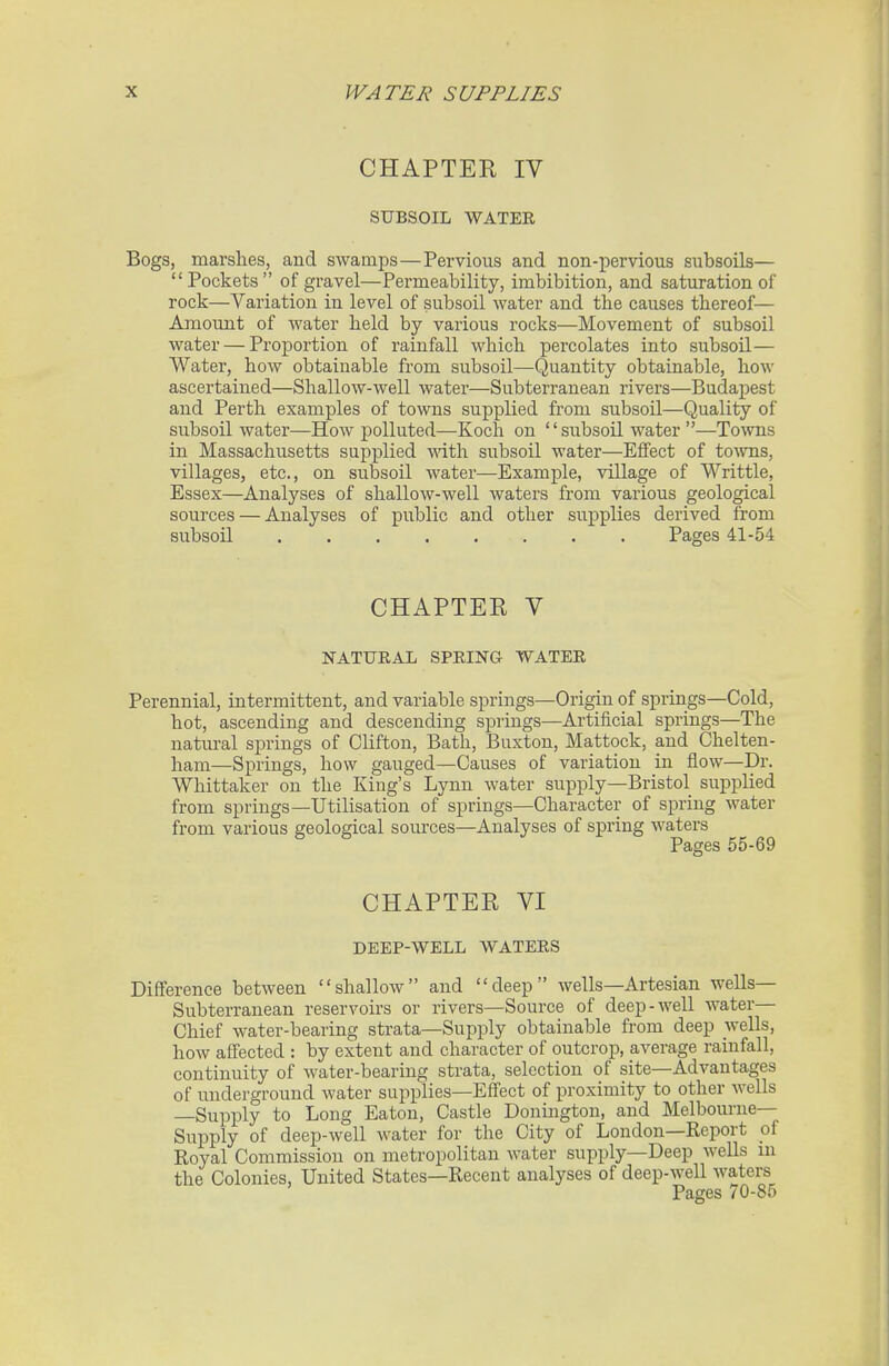 CHAPTER IV SUBSOIL WATER Bogs, marshes, and swamps—Pervious and non-pervious subsoils— Pockets of gravel—Permeability, imbibition, and saturation of rock—Variation in level of subsoil water and the causes thereof— Amount of water held by various rocks—Movement of subsoil water — Proportion of rainfall which percolates into subsoil— Water, how obtainable from subsoil—Quantity obtainable, how ascertained—Shallow-well water—Subterranean rivers—Budapest and Perth examples of towns supplied from subsoil—Quality of subsoil water—How j)olluted—Koch on '' subsoil water —Towns in Massachusetts supplied with subsoil water—Effect of towns, villages, etc., on subsoil water—Example, village of Writtle, Essex—Analyses of shallow-well waters from various geological sources — Analyses of public and other supplies derived from subsoil Pages 41-54 CHAPTER V NATURAL SPRING WATER Perennial, intermittent, and variable springs—Origin of springs—Cold, hot, ascending and descending springs—Artificial springs—The natui-al springs of Clifton, Bath, Buxton, Mattock, and Chelten- ham—Springs, how gauged—Causes of variation in flow—Dr. Whittaker on the King's Lynn water supply—Bristol supplied from springs—Utilisation of springs—Character of spring water from various geological sources—Analyses of spring waters Pages 55-69 CHAPTER VI DEEP-WELL WATERS Difference between shallow and deep wells—Artesian wells- Subterranean reservoirs or rivers—Source of deep-well water- Chief water-bearing strata—Supply obtainable from deep wells, how affected : by extent and character of outcrop, average rainfall, continuity of water-bearing strata, selection of site—Advantages of underground water supplies—Effect of proximity to other wells —Supply to Long Eaton, Castle Donington, and Melbourne- Supply of deep-well water for the City of London—Report pf Royal Commission on metropolitan water supply—Deep wells ni the Colonies, United States—Recent analyses of deep-well waters Pages 70-85