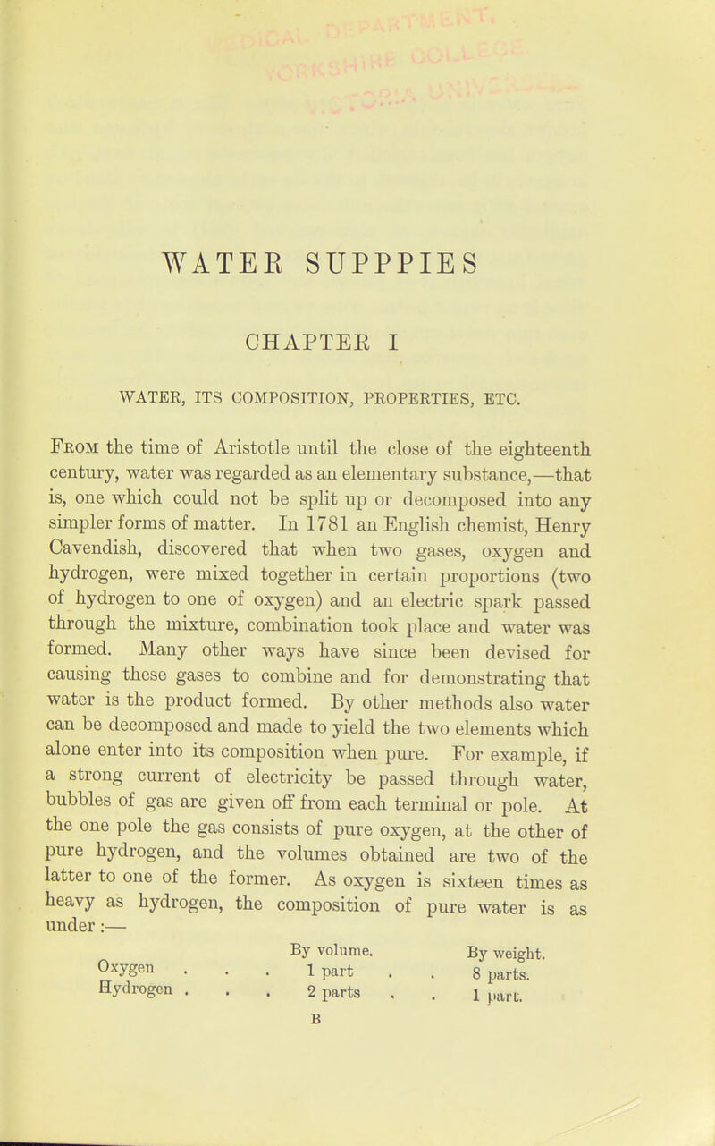 CHAPTER I WATER, ITS COMPOSITION, PKOPERTIES, ETC. From the time of Aristotle until the close of the eighteenth century, water was regarded as an elementary substance,—that is, one which could not be split up or decomposed into any simpler forms of matter. In 1781 an English chemist, Henry Cavendish, discovered that when two gases, oxygen and hydrogen, were mixed together in certain proportions (two of hydrogen to one of oxygen) and an electric spark passed through the mixture, combination took place and water was formed. Many other ways have since been devised for causing these gases to combine and for demonstrating that water is the product formed. By other methods also water can be decomposed and made to yield the two elements which alone enter into its composition when pure. For example, if a strong current of electricity be passed through water, bubbles of gas are given off from each terminal or pole. At the one pole the gas consists of pure oxygen, at the other of pure hydrogen, and the volumes obtained are two of the latter to one of the former. As oxygen is sixteen times as heavy as hydrogen, the composition of pure water is as under:— By volume. By weight. Own . . . Ipart . . 8 parts. Hydrogen ... 2 parts , . i part. B