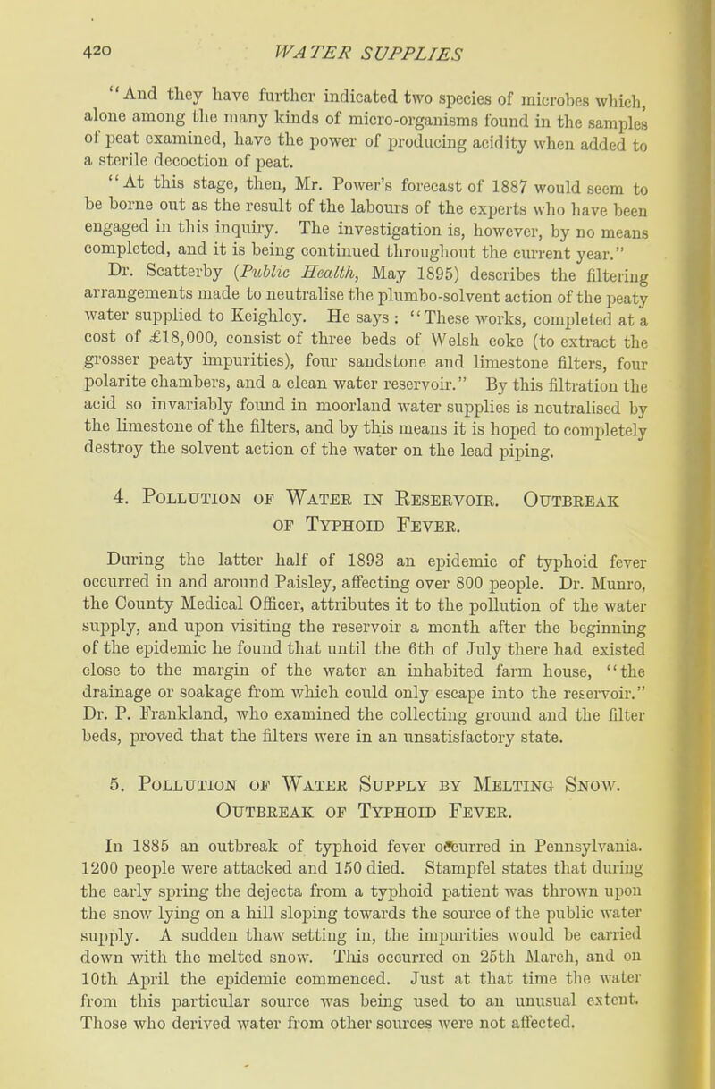 And tlicy have further indicated two species of microbes which, alone among tlie many kinds of micro-organisms found in the samples of peat examined, have the power of producing acidity when added to a sterile decoction of joeat. At this stage, then, Mr. Power's forecast of 1887 would seem to be borne out as the result of the labours of the experts who have been engaged in this inquiry. The investigation is, however, by no means completed, and it is being continued throughout the current year. Dr. Scatterby {PiMic Health, May 1895) describes the filtering arrangements made to neutralise the plumbo-solvent action of the peaty water supplied to Keighley. He says : These works, completed at a cost of £18,000, consist of three beds of Welsh coke (to extract the grosser peaty impurities), four sandstone and limestone filters, four polarite chambers, and a clean water reservoir. By this filtration the acid so invariably found in moorland water supplies is neutralised by the limestone of the filters, and by this means it is hoped to completely destroy the solvent action of the water on the lead piping. 4. Pollution of Water in Reservoir. Outbreak OF Typhoid Fever. During the latter half of 1893 an epidemic of typhoid fever occurred in and around Paisley, aff'ecting over 800 people. Dr. Munro, the County Medical Oflieer, attributes it to the pollution of the water supply, and upon visiting the reservoir a month after the beginning of the epidemic he found that until the 6th of July there had existed close to the margin of the water an inhabited farm house, the drainage or soakage from which could only escape into the reservoir. Dr. P. Frankland, who examined the collecting ground and the filter beds, proved that the filters were in an unsatisfactory state. 5. Pollution of Water Supply by Melting Snow. Outbreak op Typhoid Fever. In 1885 an outbreak of typhoid fever offburred in Pennsylvania. 1200 people were attacked and 150 died. Stampfel states that during the early spring the dejecta from a typhoid patient was thrown upon the snow lying on a hill sloping towards the source of the public water supply. A sudden thaw setting in, the impurities would be carried down with the melted snow. Tlus occurred on 25th March, and on 10th April the ei^idemic commenced. Just at that time the water from this particular source was being used to an unusual extent. Those who derived water from other sources were not afl'ected.