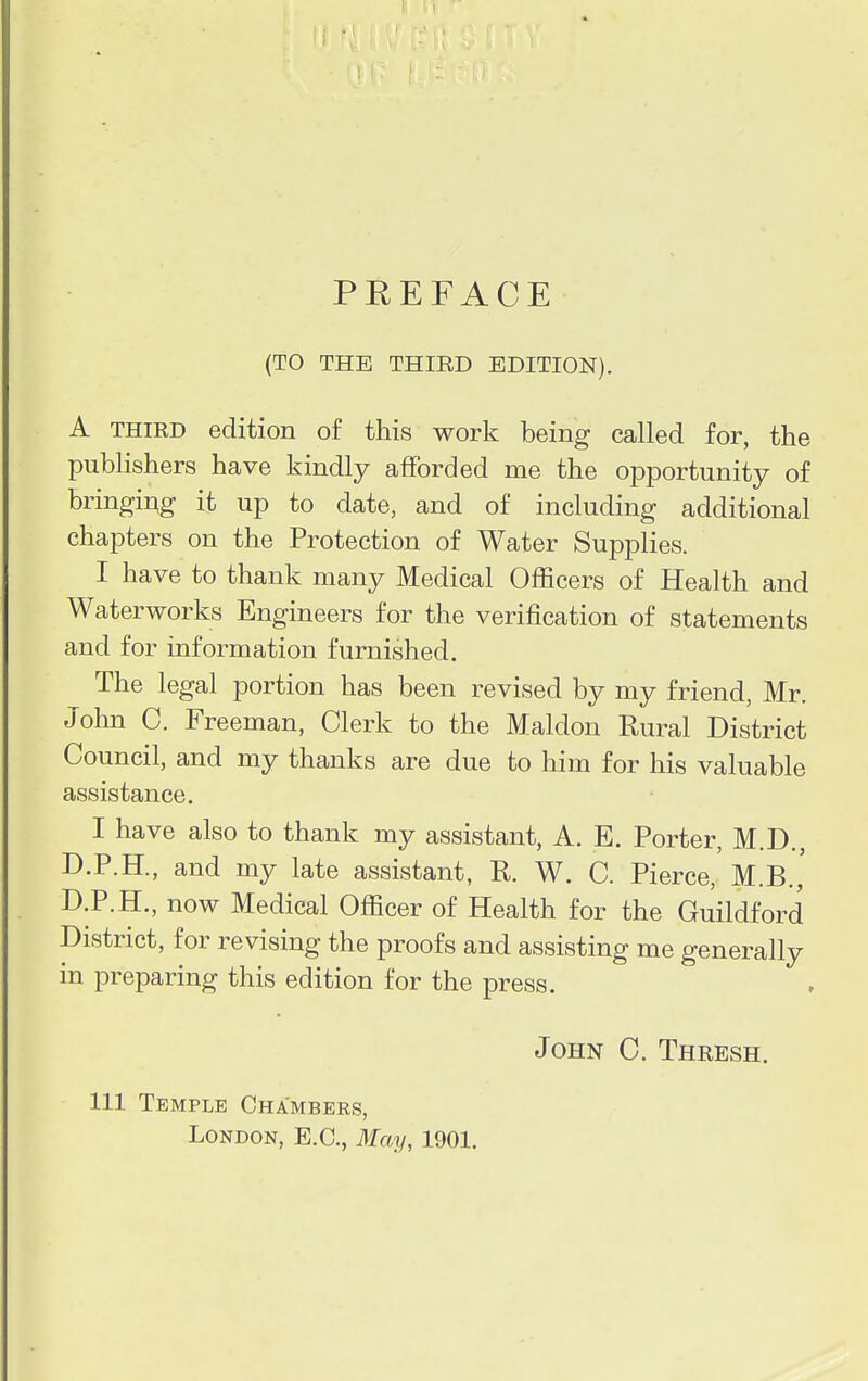 (TO THE THIRD EDITION). A third edition of this work being called for, the publishers have kindly afforded me the opportunity of bringing it up to date, and of including additional chapters on the Protection of Water Supplies. I have to thank many Medical Officers of Health and Waterworks Engineers for the verification of statements and for information furnished. The legal portion has been revised by my friend, Mr. John C. Freeman, Clerk to the Maldon Rural District Council, and my thanks are due to him for his valuable assistance. I have also to thank my assistant, A. E. Porter, M.D., D.P.H., and my late assistant, E,. W. C. Pierce, M.B., D.P.H., now Medical Officer of Health for the Guildford District, for revising the proofs and assisting me generally in preparing this edition for the press. John C. Thresh. Ill Temple Chambers, London, E.C., May, 1901.