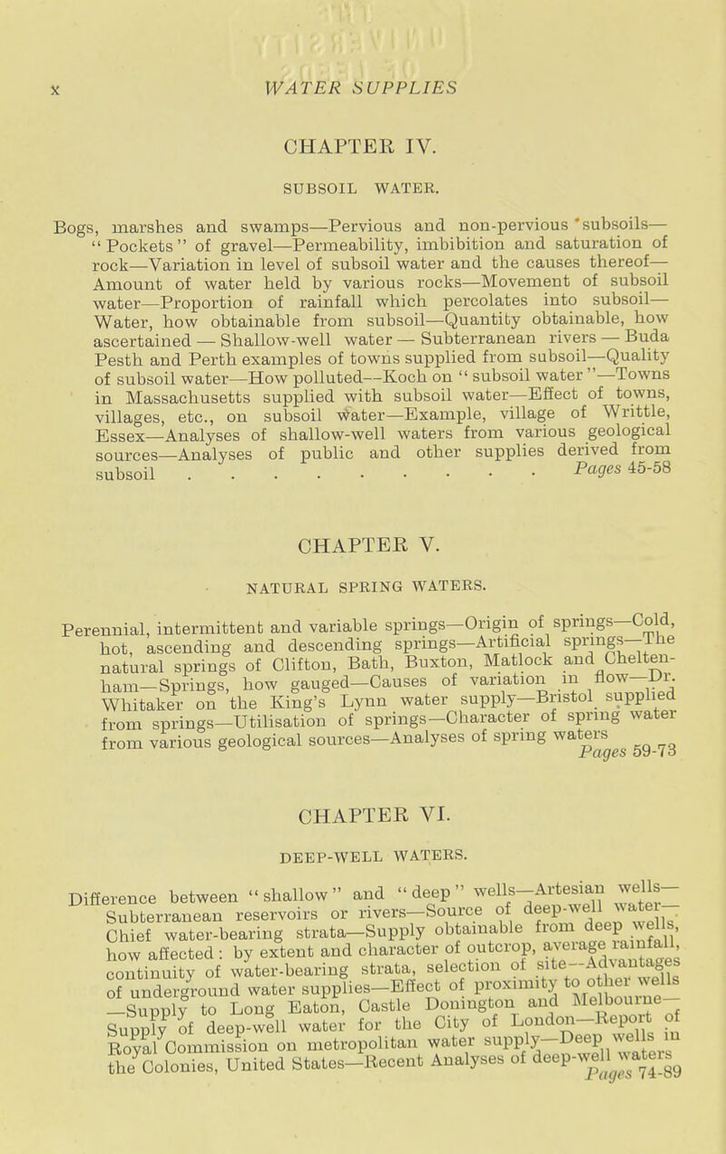 CHAPTER IV. SUBSOIL WATER. Bogs, marshes and swamps—Pervious and non-pervious subsoils— Pockets of gravel—Permeability, imbibition and saturation of rock—Variation in level of subsoil water and the causes thereof— Amount of water held by various rocks—Movement of subsoil water—Proportion of rainfall which percolates into subsoil— Water, how obtainable from subsoil—Quantity obtainable, how ascertained — Shallow-well water — Subterranean rivers — Buda Pesth and Perth examples of towns supplied from subsoil—Quality of subsoil water—How polluted—Koch on  subsoil water —Towns in Massachusetts supplied with subsoil water—Effect of towns, villages, etc., on subsoil water—Example, village of Writtle, Essex—Analyses of shallow-well waters from various geological sources—Analyses of public and other supplies derived from subsoil Pa9es 4558 CHAPTER V. NATURAL SPRING WATERS. Perennial, intermittent and variable springs-Origin of springs—Cold, hot, ascending and descending springs—Artificial springs—llie natural springs of Clifton, Bath, Buxton, Matlock and Chelten- ham-Springs, how gauged-Causes of variation in now-Ur. Whitaker on the King's Lynn water supply-Bristol supplied from springs-Utilisation of springs-Character of spring water from various geological sources—Analyses of spring waters CHAPTER VI. DEEP-WELL WATERS. Difference between shallow and deep wells-Artesian wells- Subterranean reservoirs or rivers-Source of deep-well water- Chief water-bearing strata-Supply obtainable from deep wells, how affected: by extent and character of outcrop, continuity of water-bearing strata, selection of .sflte^antages of underground water supplies-Effect of proximity to cthewell. —Supply to Long Eaton, Castle Donmgton and Melbourne Suppl? of deep-well water for the City of London-Report of Ro^al Commission on metropolitan water Pft-^^S^1 the Colonies, United States-Recent Analyses of deep-^jatei^