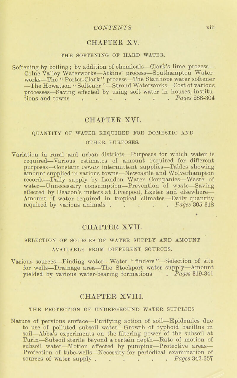 CHAPTER XV. THE SOFTENING OF HARD WATER. Softening by boiling; by addition of chemicals—Clark's lime process— Colne Valley Waterworks—Atkins' process—Southampton Water- works—The Porter-Clark process—The Stanhope water softener —The Howatson  Softener —Stroud Waterworks—Cost of various processes—Saving effected by using soft water in houses, institu- tions and towns Pages 288-304 CHAPTEE XVI. QUANTITY OF WATER REQUIRED FOR DOMESTIC AND OTHER PURPOSES. Variation in rural and urban districts—Purposes for which water is required—Various estimates of amount required for different purposes—Constant versus intermittent supplies—Tables showing amount supplied in various towns—Newcastle and Wolverhampton records—Daily supply by London Water Companies—Waste of water—Unnecessary consumption—Prevention of waste—Saving effected by Deacon's meters at Liverpool, Exeter and elsewhere— Amount of water required in tropical climates—Daily quantity required by various animals Pages 305-318 CHAPTER XVII. SELECTION OF SOURCES OF WATER SUPPLY AND AMOUNT AVAILABLE FROM DIFFERENT SOURCES. Various sources—Finding water—Water  finders —Selection of site for wells—Drainage area—The Stockport water supply—Amount yielded by various water-bearing formations . Pages 319-341 CHAPTER XVIII. THE PROTECTION OF UNDERGROUND WATER SUPPLIES Nature of pervious surface—Purifying action of soil—Epidemics due to use of polluted subsoil water—Growth of typhoid bacillus in soil—Abba's experiments on the filtering power of the subsoil at Turin—Subsoil sterile beyond a certain depth—Rate of motion of subsoil water—Motion affected by pumping—Protective areas— Protection of tube-wells—Necessity for periodical examination of sources of water supply Pages 342-357