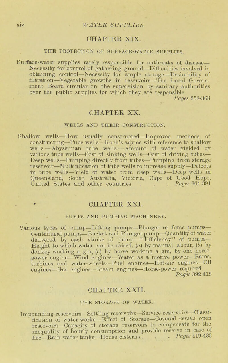 CHAPTER XIX. THE PROTECTION OF SURFACE-WATER SUPPLIES. Surface-water supplies rarely responsible for outbreaks of disease— Necessity for control of gathering ground—Difficulties involved in obtaining control—Necessity for ample storage—Desirability of filtration—Vegetable growths in reservoirs—The Local Govern- ment Board circular on the supervision by sanitary authorities over the public supplies for which they are responsible Pages 358-363 CHAPTER XX. WELLS AND THEIR CONSTRUCTION. Shallow wells—How usually constructed—Improved methods of constructing—Tube wells—Koch's advice with reference to shallow wells — Abyssinian tube wells — Amount of water yielded by various tube wells—Cost of sinking wells—Cost of driving tubes— Deep wells—Pumping directly from tubes—Pumping from storage reservoir—Multiplication of tube wells to increase supply—Defects in tube wells—Yield of water from deep wells—Deep wells in Queensland, South Australia, Victoria, Cape of Good Hope, United States and other countries . . . Pages 364-391 CHAPTER XXI. PUMPS AND PUMPING MACHINERY. Various types of pump—Lifting pumps—Plunger or force pumps— Centrifugal pumps—Bucket and Plunger pump—Quantity of water delivered by each stroke of pump—Efficiency of pumps— Height to which water can be raised, (a) by manual labour, (b) by donkey working a gin, (c) by horse working a gin, by one horse- power engine—Wind engines—Water as a motive power—Rams, turbines and water-wheels—Fuel engines—Hot-air engines—Oil engines—Gas engines—Steam engines—Horse-power required Pages 392-418 CHAPTER XXII. THE STORAGE OF WATER. Impounding reservoirs—Settling reservoirs—Service reservoirs—Classi- fication of water-works—Effect of Storage—Covered versus open reservoirs—Capacity of storage reservoirs to compensate for the inequality of hourly consumption and provide reserve in case of fire—Rain- water tanks—House cisterns . . . Pages 419-433