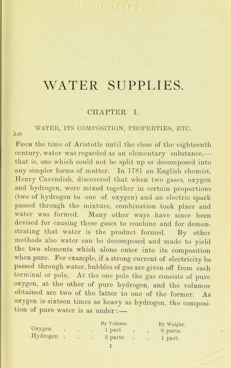 CHAPTER I. WATER, ITS COMPOSITION, PROPERTIES, ETC. Feom the time of Aristotle until the close of the eighteenth century, water was regarded as an elementary substance,— that is, one which could not be split up or decomposed into any simpler forms of matter. In 1781 an English chemist, Henry Cavendish, discovered that when two gases, oxygen and hydrogen, were mixed together in certain proportions (two of hydrogen to one of oxygen) and an electric spark passed through the mixture, combination took place and water was formed. Many other ways have since been devised for causing these gases to combine and for demon- strating that water is the product formed. By other methods also water can be decomposed and made to yield the two elements which alone enter into its composition when pure. For example, if a strong current of electricity be passed through water, bubbles of gas are given off from each terminal or pole. At the one pole the gas consists of pure oxygen, at the other of pure hydrogen, and the volumes obtained are two of the latter to one of the former. As oxygen is sixteen times as heavy as hydrogen, the composi- tion of pure water is as under: — By Volume. By Weight. 0xygen • ■ • Ipart . . 8 parts. Hydrogen . . . 2 parts . . l part.