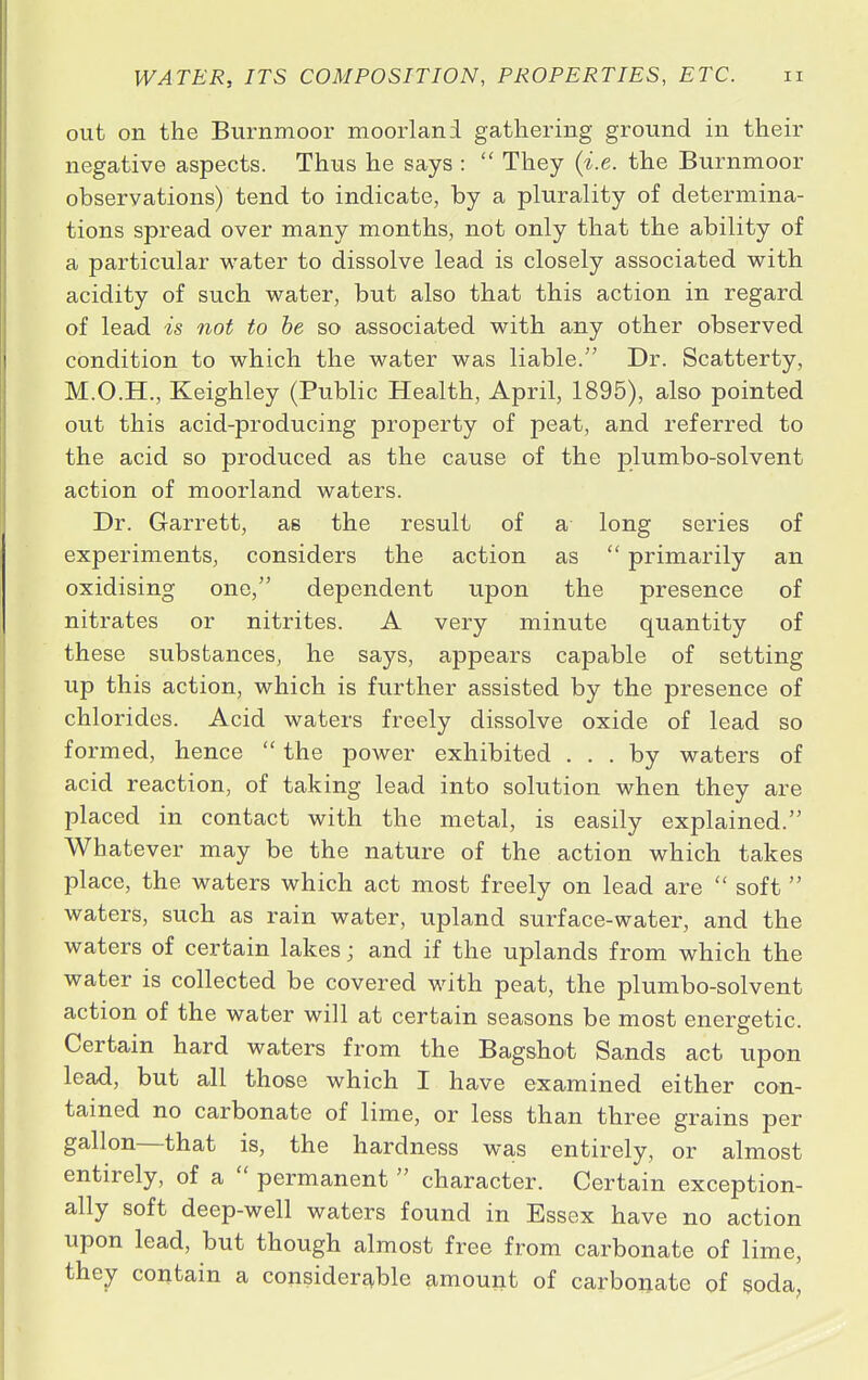 out on the Burnmoor moorland gathering ground in their negative aspects. Thus he says :  They (i.e. the Burnmoor observations) tend to indicate, by a plurality of determina- tions spread over many months, not only that the ability of a particular water to dissolve lead is closely associated with acidity of such water, but also that this action in regard of lead is not to be so associated with any other observed condition to which the water was liable. Dr. Scatterty, M.O.H., Keighley (Public Health, April, 1895), also pointed out this acid-producing property of peat, and referred to the acid so produced as the cause of the plumbo-solvent action of moorland waters. Dr. Garrett, as the result of a long series of experiments, considers the action as  primarily an oxidising one, dependent upon the presence of nitrates or nitrites. A very minute quantity of these substances, he says, appears capable of setting up this action, which is further assisted by the presence of chlorides. Acid waters freely dissolve oxide of lead so formed, hence  the power exhibited ... by waters of acid reaction, of taking lead into solution when they are placed in contact with the metal, is easily explained. Whatever may be the nature of the action which takes place, the waters which act most freely on lead are  soft  waters, such as rain water, upland surface-water, and the waters of certain lakes; and if the uplands from which the water is collected be covered with peat, the plumbo-solvent action of the water will at certain seasons be most energetic. Certain hard waters from the Bagshot Sands act upon lead, but all those which I have examined either con- tained no carbonate of lime, or less than three grains per gallon—that is, the hardness was entirely, or almost entirely, of a  permanent  character. Certain exception- ally soft deep-well waters found in Essex have no action upon lead, but though almost free from carbonate of lime, they contain a considerable amount of carbonate of soda,