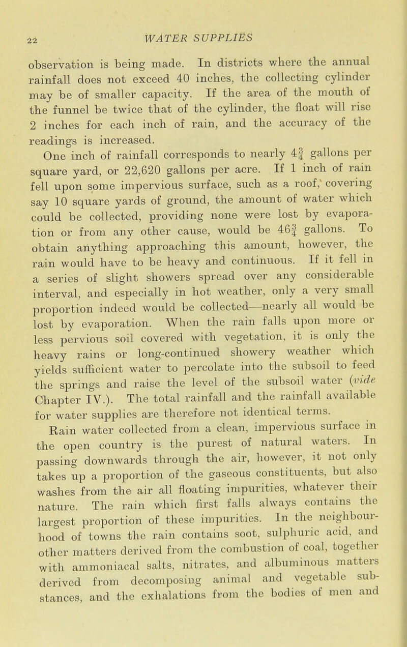 observation is being made. In districts where the annual rainfall does not exceed 40 inches, the collecting cylinder may be of smaller capacity. If the area of the mouth of the funnel be twice that of the cylinder, the float will rise 2 inches for each inch of rain, and the accuracy of the readings is increased. One inch of rainfall corresponds to nearly 4f gallons per square yard, or 22,620 gallons per acre. If 1 inch of rain fell upon some impervious surface, such as a roof; covering say 10 square yards of ground, the amount of water which could be collected, providing none were lost by evapora- tion or from any other cause, would be 46f gallons. To obtain anything approaching this amount, however, the rain would have to be heavy and continuous. If it fell in a series of slight showers spread over any considerable interval, and especially in hot weather, only a very small proportion indeed would be collected—nearly all would be lost by evaporation. When the rain falls upon more or less pervious soil covered with vegetation, it is only the heavy rains or long-continued showery weather which yields sufficient water to percolate into the subsoil to feed the springs and raise the level of the subsoil water (vide Chapter IV.). The total rainfall and the rainfall available for water supplies are therefore not identical terms. Rain water collected from a clean, impervious surface in the open country is the purest of natural waters. In passing downwards through the air, however, it not only takes up a proportion of the gaseous constituents, but also washes from the air all floating impurities, whatever their nature. The ram which first falls always contains the largest proportion of these impurities. In the neighbour- hood of towns the rain contains soot, sulphuric acid, and other matters derived from the combustion of coal, together with ammoniacal salts, nitrates, and albuminous matters derived from decomposing animal and vegetable sub- stances, and the exhalations from the bodies of men and