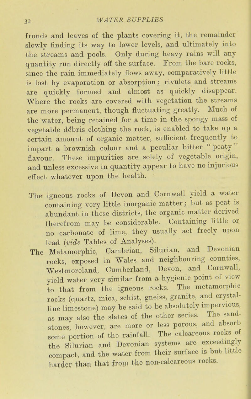fronds and leaves of the plants covering it, the remainder slowly finding its way to lower levels, and ultimately into the streams and pools. Only during heavy rains will any quantity run directly off the surface. From the bare rocks, since the rain immediately flows away, comparatively little is lost by evaporation or absorption; rivulets and streams are quickly formed and almost as quickly disappear. Where the rocks are covered with vegetation the streams are more permanent, though fluctuating greatly. Much of the water, being retained for a time in the spongy mass of vegetable debris clothing the rock, is enabled to take up a certain amount of organic matter, sufficient frequently to impart a brownish colour and a peculiar bitter  peaty ' flavour. These impurities are solely of vegetable origin, and unless excessive in quantity appear to have no injurious effect whatever upon the health. The igneous rocks of Devon and Cornwall yield a water containing very little inorganic matter; but as peat is abundant in these districts, the organic matter derived therefrom may be considerable. Containing little or no carbonate of lime, they usually act freely upon lead (vide Tables of Analyses). The Metamorphic, Cambrian, Silurian, and Devonian rocks, exposed in Wales and neighbouring counties, Westmoreland, Cumberland, Devon, and Cornwall, yield water very similar from a hygienic point of view to that from the igneous rocks. The metamorphic rocks (quartz, mica, schist, gneiss, granite, and crystal- line limestone) may be said to be absolutely impervious, as may also the slates of the other series. The sand- stones, however, are more or less porous, and absorb some portion of the rainfall. The calcareous rocks of the Silurian and Devonian systems are exceedingly compact, and the water from their surface is but little harder than that from the non-calcareous rocks.