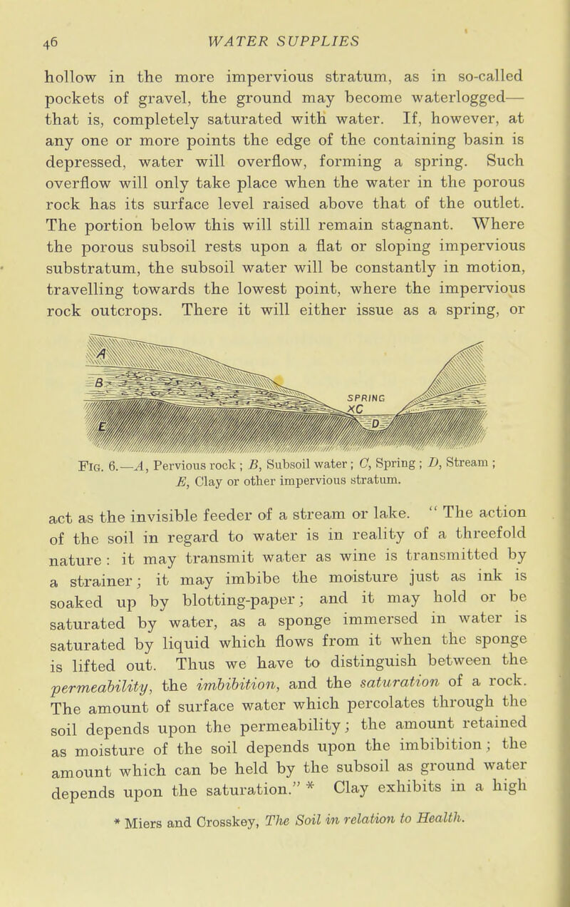 hollow in the more impervious stratum, as in so-called pockets of gravel, the ground may become waterlogged— that is, completely saturated with water. If, however, at any one or more points the edge of the containing basin is depressed, water will overflow, forming a spring. Such overflow will only take place when the water in the porous rock has its surface level raised above that of the outlet. The portion below this will still remain stagnant. Where the porous subsoil rests upon a flat or sloping impervious substratum, the subsoil water will be constantly in motion, travelling towards the lowest point, where the impervious rock outcrops. There it will either issue as a spring, or Fig. 6.—A, Pervious rock ; B, Subsoil water; C, Spring ; D, Stream ; E, Clay or other impervious stratum. act as the invisible feeder of a stream or lake.  The action of the soil in regard to water is in reality of a threefold nature : it may transmit water as wine is transmitted by a strainer; it may imbibe the moisture just as ink is soaked up by blotting-paper; and it may hold or be saturated by water, as a sponge immersed in water is saturated by liquid which flows from it when the sponge is lifted out. Thus we have to distinguish between the permeability, the imbibition, and the saturation of a rock. The amount of surface water which percolates through the soil depends upon the permeability; the amount retained as moisture of the soil depends upon the imbibition; the amount which can be held by the subsoil as ground water depends upon the saturation. * Clay exhibits in a high * Miers and Grosskey, The Soil in relation to Health.