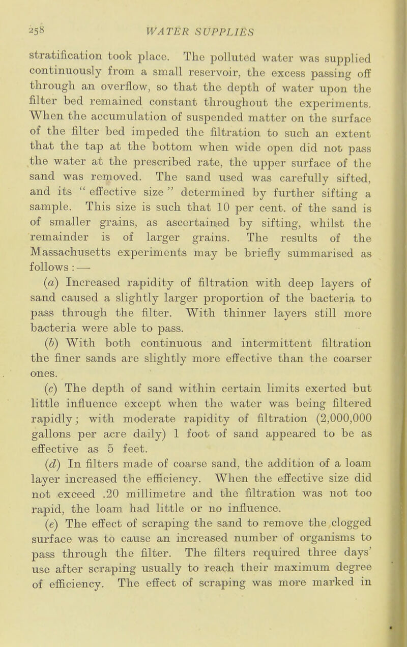 stratification took place. The polluted water was supplied continuously from a small reservoir, the excess passing off through an overflow, so that the depth of water upon the filter bed remained constant throughout the experiments. When the accumulation of suspended matter on the surface of the filter bed impeded the filtration to such an extenl that the tap at the bottom when wide open did nofc pass the water at the prescribed rate, the upper surface of the sand was removed. The sand used was carefully sifted, and its  effective size  determined by further sifting a sample. This size is such that 10 per cent, of the sand is of smaller grains, as ascertained by sifting, whilst the remainder is of larger grains. The results of the Massachusetts experiments may be briefly summarised as follows : — (a) Increased rapidity of filtration with deep layers of sand caused a slightly larger proportion of the bacteria to pass through the filter. With thinner layers still more bacteria were able to pass. (b) With both continuous and intermittent filtration the finer sands are slightly more effective than the coarser ones. (c) The depth of sand within certain limits exerted but little influence except when the water was being filtered rapidly; with moderate rapidity of filtration (2,000,000 gallons per acre daily) 1 foot of sand appeared to be as effective as 5 feet. (d) In filters made of coarse sand, the addition of a loam layer increased the efficiency. When the effective size did not exceed .20 millimetre and the filtration was not too rapid, the loam had little or no influence. (e) The effect of scraping the sand to remove the clogged surface was to cause an increased number of organisms to pass through the filter. The filters required three days' use after scraping usually to reach their maximum degree of efficiency. The effect of scraping was more marked in