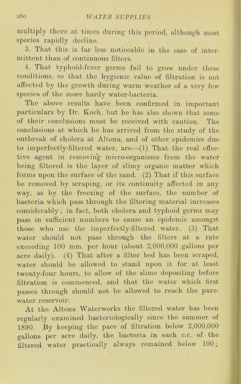 multiply there at times during this period, although most species rapidly decline. 3. That this is far less noticeable in the case of inter- mittent than of continuous filters. 4. That typhoid-fever germs fail to grow under these conditions, so that the hygienic value of filtration is not affected by the growth during warm weather of a very few species of the more hardy water-bacteria. The above results have been confirmed in important particulars by Dr. Koch, but he has also shown that some of their conclusions must be received with caution. The conclusions at which he has arrived from the study of the outbreak of cholera at Altona, and of other epidemics due to imperfectly-filtered water, are—(1) That the real effec- tive agent in removing micro-organisms from the water being filtered is the layer of slimy organic matter which forms upon the surface of the sand. (2) That if this surface be removed by scraping, or its continuity affected in any way, as by the freezing of the surface, the number of bacteria which pass through the filtering material increases considerably; in fact, both cholera and typhoid germs may pass in sufficient numbers to cause an epidemic amongst those who use the imperfectly-filtered water. (3) That water should not pass through the filters at a rate exceeding 100 mm. per hour (about 2,000,000 gallons per acre daily). (4) That after a filter bed has been scraped, water should be allowed to stand upon it for at least twenty-four hours, to allow of the slime depositing before filtration is commenced, and that the water which first passes through should not be allowed to reach the pure- water reservoir. At the Altona Waterworks the filtered water has been regularly examined bacteriologically since the summer of 1890. By keeping the pace of filtration below 2,000,000 gallons per acre daily, the bacteria in each c.c. of the filtered water practically always remained below 100;