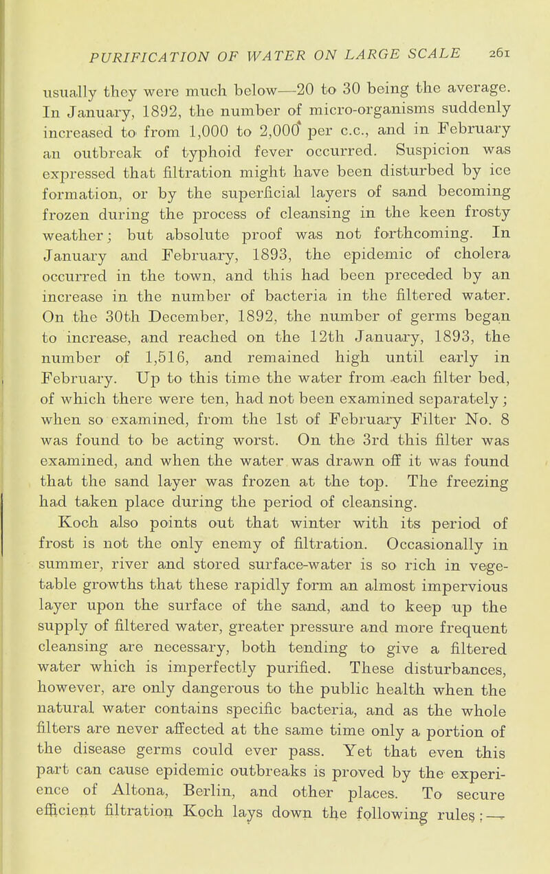 usually they were much below—20 to 30 being the average. In January, 1892, the number of micro-organisms suddenly increased to from 1,000 to 2,000* per c.c, and in February an outbreak of typhoid fever occurred. Suspicion was expressed that filtration might have been disturbed by ice formation, or by the superficial layers of sand becoming frozen during the process of cleansing in the keen frosty weather; but absolute proof was not forthcoming. In January and February, 1893, the epidemic of cholera occurred in the town, and this had been preceded by an increase in the number of bacteria in the filtered water. On the 30th December, 1892, the number of germs began to increase, and reached on the 12th January, 1893, the number of 1,516, and remained high until early in February. Up to this time the water from .each filter bed, of which there were ten, had not been examined separately; when so examined, from the 1st of February Filter No. 8 was found to be acting worst. On the 3rd this filter was examined, and when the water was drawn off it was found that the sand layer was frozen at the top. The freezing had taken place during the period of cleansing. Koch also points out that winter with its period of frost is not the only enemy of filtration. Occasionally in summer, river and stored surface-water is so rich in vege- table growths that these rapidly form an almost impervious layer upon the surface of the sand, ,and to keep up the supply of filtered water, greater pressure and more frequent cleansing are necessary, both tending to give a filtered water which is imperfectly purified. These disturbances, however, are only dangerous to the public health when the natural water contains specific bacteria, and as the whole filters are never affected at the same time only a portion of the disease germs could ever pass. Yet that even this part can cause epidemic outbreaks is proved by the experi- ence of Altona, Berlin, and other places. To secure efficient filtration Koch lays down the following rules ; —