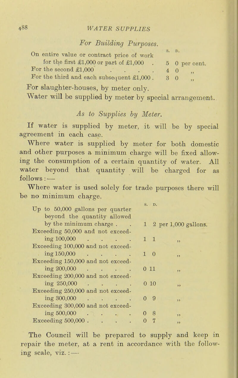 S. D. 5 0 per cent. 4 0 „ 3 0 For Building Purposes. On entire value or contract price of work for the first £1,000 or part of £1,000 . For the second £1,000 .... For the third and each subsequent £1,000 . For slaughter-houses, by meter only. Water will be supplied by meter by special arrangement. As to Supplies by Meter. If water is supplied by meter, it will be by special agreement in each case. Where water is supplied by meter for both domestic and other purposes a minimum charge will be fixed allow- ing the consumption of a certain quantity of water. All water beyond that quantity will be charged for as follows: ■■— Where water is used solely for trade purposes there will be no minimum charge. 2 per 1,000 gallons. Up to 50,000 gallons per quarter beyond the quantity allowed by the minimum charge . 1 2 Exceeding 50,000 and not exceed- ing 100,000 .... 1 1 Exceeding 100,000 and not exceed- ing 150,000 .... 1 0 Exceeding 150,000 and not exceed- ing 200,000 .... 0 11 Exceeding 200,000 and not exceed- ing 250,000 .... 0 10 Exceeding 250,000 and not exceed- ing 300,000 .... 0 9 Exceeding 300,000 and not exceed- ing 500,000 .... 0 8 Exceeding 500,000 .... 0 7 The Council will be prepared to supply and keep in repair the meter, at a rent in accordance with the follow- ing scale, viz.:—