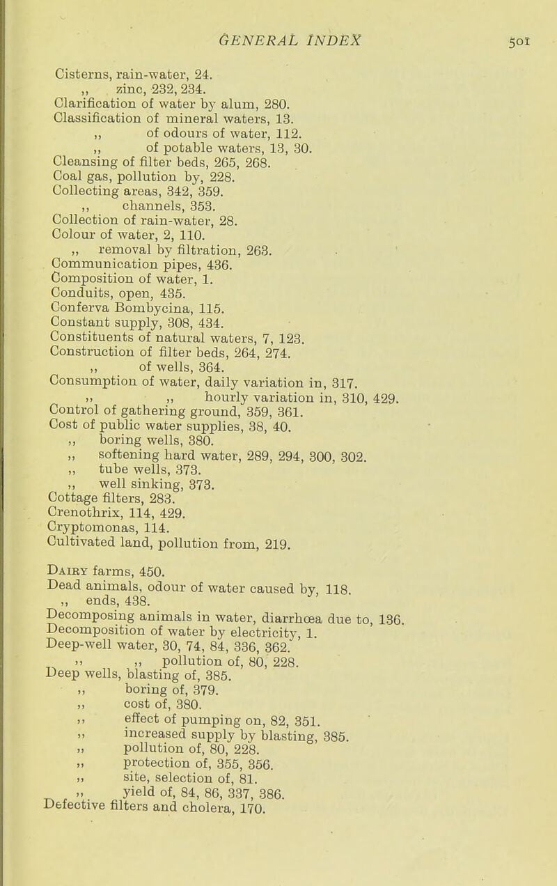 Cisterns, rain-water, 24. zinc, 232, 234. Clarification of water by alum, 280. Classification of mineral waters, 13. ,, of odours of water, 112. „ of potable waters, 13, 30. Cleansing of filter beds, 265, 268. Coal gas, pollution by, 228. Collecting areas, 342, 359. ,, channels, 353. Collection of rain-water, 28. Colour of water, 2, 110. „ removal by filtration, 263. Communication pipes, 436. Composition of water, 1. Conduits, open, 435. Conferva Bombycina, 115. Constant supply, 308, 434. Constituents of natural waters, 7, 123. Construction of filter beds, 264, 274. „ of wells, 364. Consumption of water, daily variation in, 317. .. „ hourly variation in, 310, 429. Control of gathering ground, 359, 361. Cost of public water supplies, 38, 40. ,, boring wells, 380. softening hard water, 289, 294, 300, 302. „ tube wells, 373. „ well sinking, 373. Cottage filters, 283. Crenothrix, 114, 429. Cryptomonas, 114. Cultivated land, pollution from, 219. Daiby farms, 450. Dead animals, odour of water caused by, 118. ,, ends, 438. Decomposing animals in water, diarrhoea due to, 136. Decomposition of water by electricity, 1. Deep-well water, 30, 74, 84, 336, 362.  „ pollution of, 80, 228. Deep wells, blasting of, 385. ,, boring of, 379. „ cost of, 380. ,, effect of pumping on, 82, 351. „ increased supply by blasting, 385. „ pollution of, 80, 228. protection of, 355, 356. „ site, selection of, 81. „ yield of, 84, 86, 337, 386. Defective filters and cholera, 170.