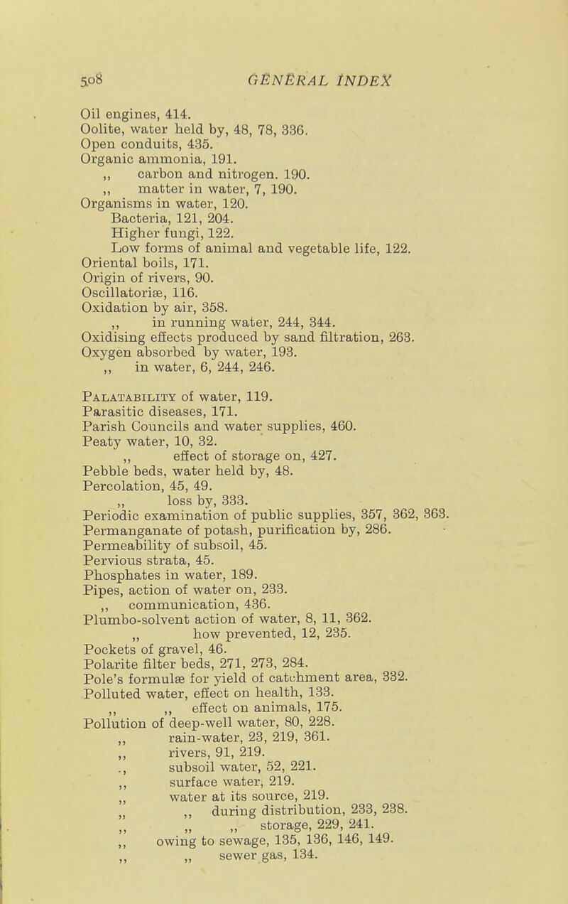 Oil engines, 414. Oolite, water held by, 48, 78, 336. Open conduits, 435. Organic ammonia, 191. ,, carbon and nitrogen. 190. ,, matter in water, 7, 190. Organisms in water, 120. Bacteria, 121, 204. Higher fungi, 122. Low forms of animal and vegetable life, 122. Oriental boils, 171. Origin of rivers, 90. Oscillatorise, 116. Oxidation by air, 358. ,, in running water, 244, 344. Oxidising effects produced by sand filtration, 263. Oxygen absorbed by water, 193. in water, 6, 244, 246. Palatability of water, 119. Parasitic diseases, 171. Parish Councils and water supplies, 460. Peaty water, 10, 32. ,, effect of storage on, 427. Pebble beds, water held by, 48. Percolation, 45, 49. loss by, 333. Periodic examination of public supplies, 357, 362, 363. Permanganate of potash, purification by, 286. Permeability of subsoil, 45. Pervious strata, 45. Phosphates in water, 189. Pipes, action of water on, 233. ,, communication, 436. Plumbo-solvent action of water, 8, 11, 362. „ how prevented, 12, 235. Pockets of gravel, 46. Polarite filter beds, 271, 273, 284. Pole's formulse for yield of catchment area, 332. Polluted water, effect on health, 133. „ effect on animals, 175. Pollution of deep-well water, 80, 228. rain-water, 23, 219, 361. ,, rivers, 91, 219. ., subsoil water, 52, 221. ,, surface water, 219. ,, water at its source, 219. ,, during distribution, 233, 238. „ storage, 229, 241. ,, owing to sewage, 135, 136, 146, 149. ,, „ sewer gas, 134.