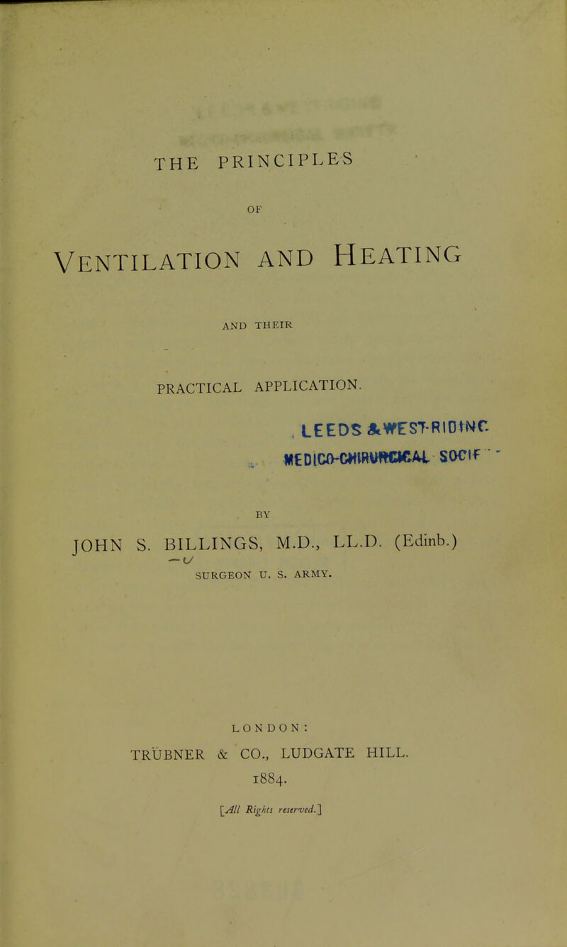 OF Ventilation and Heating AND THEIR PRACTICAL APPLICATION. /LEEDS iStWEST-RIOmC WEDlCO-CWmUTOCAl SOCtf ' BY TOHN S. BILLINGS, M.D., LL.D. (Edinb.) SURGEON U. S. ARMY. LONDON: TRUBNER & CO., LUDGATE HILL. 1884. \All Rig/its rescrved-l