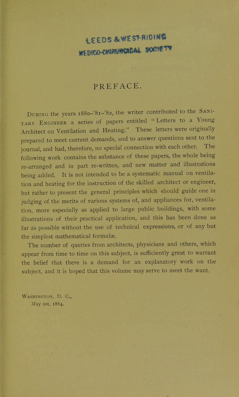 PREFACE. During the years i88o-'8i-'82, the writer contributed to the Sani- tary Engineer a series of papers entitled  Letters to a Young Architect on Ventilation and Heating. These letters were originally prepared to meet current demands, and to answer questions sent to the journal, and had, therefore, no special connection with each other. The following work contains the substance of these papers, the whole being re-arranged and in part re-written, and new matter and illustrations being added. It is not intended to be a systematic manual on ventila- tion and heating for the instruction of the skilled architect or engineer, but rather to present the general principles which should guide one in judging of the merits of various systems of, and appliances for, ventila- tion, more especially as applied to large public buildings, with some illustrations of their practical application, and this has been done as far as possible without the use of technical expressions, or of any but the simplest mathematical formulae. The number of queries from architects, physicians and others, which appear from time to time on this subject, is sufficiently great to warrant the belief that there is a demand for an explanatory work on the subject, and it is hoped that this volume may serve to meet the want. Washington, D. C, May 1st, 1884.