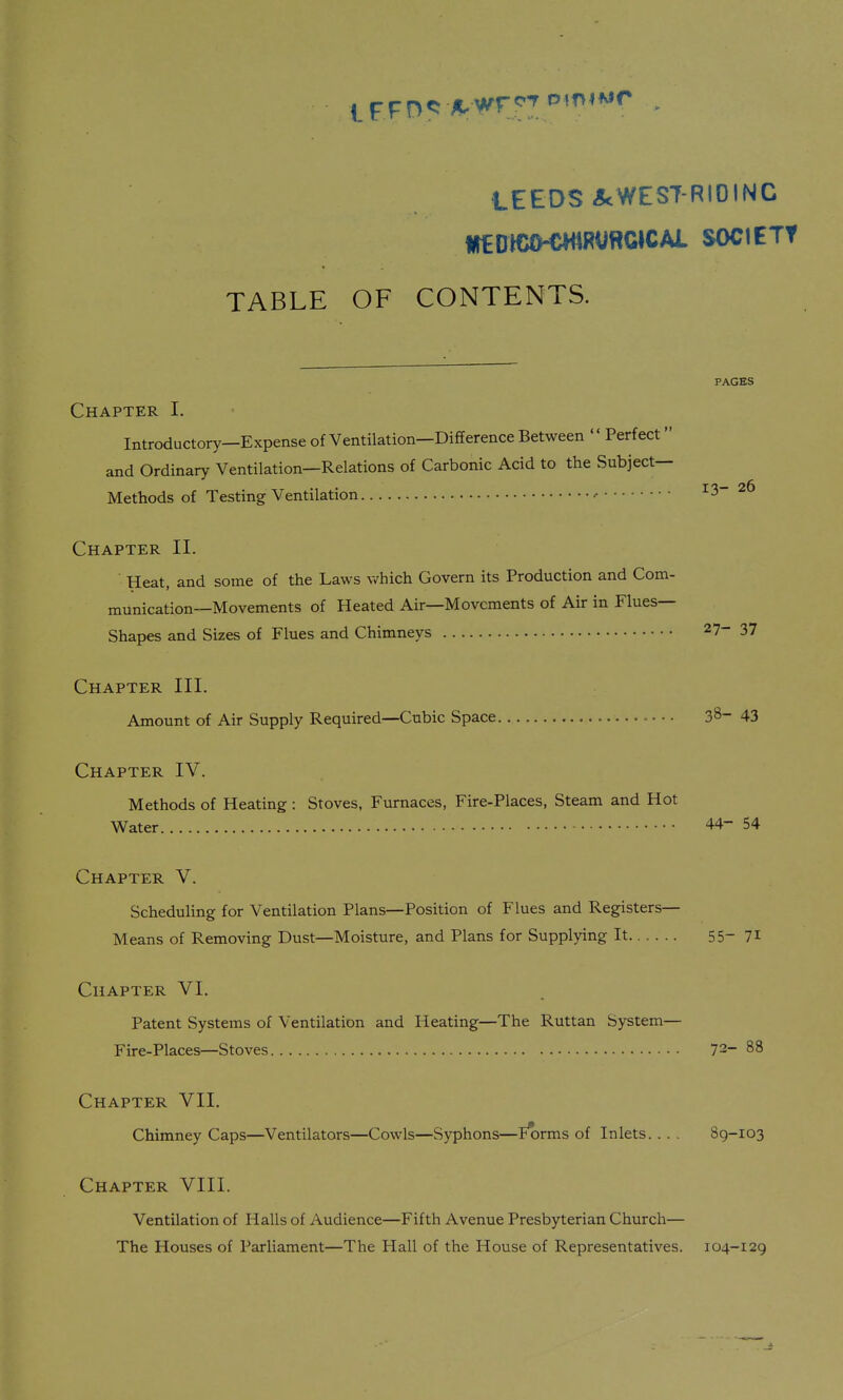 l^^r^f:: fLwrr-r ^^^^*^^ LEEDS J<WEST-RIOINC TABLE OF CONTENTS. PAGES Chapter I. Introductory—Expense of Ventilation—Difference Between  Perfect and Ordinary Ventilation—Relations of Carbonic Acid to the Subject- Methods of Testing Ventilation ■• 13-26 Chapter II. Heat, and some of the Laws which Govern its Production and Com- munication—Movements of Heated Air—Movements of Air in Flues- Shapes and Sizes of Flues and Chimneys 27-37 Chapter III. Amount of Air Supply Required—Cubic Space • •. 38-43 Chapter IV. Methods of Heating : Stoves, Furnaces, Fire-Places, Steam and Hot Water 44-54 Chapter V. Scheduling for Ventilation Plans—Position of Flues and Registers- Means of Removing Dust—Moisture, and Plans for Supplying It 55-71 Chapter VI. Patent Systems of Ventilation and Heating—The Ruttan System— Fire-Places—Stoves 72-88 Chapter VII. Chimney Caps—Ventilators—Cowls—Syphons—Iu)rms of Inlets. . . . 89-103 Chapter VIII. Ventilation of Halls of Audience—Fifth Avenue Presbyterian Church— The Houses of Parliament—The Hall of the House of Representatives. 104-129