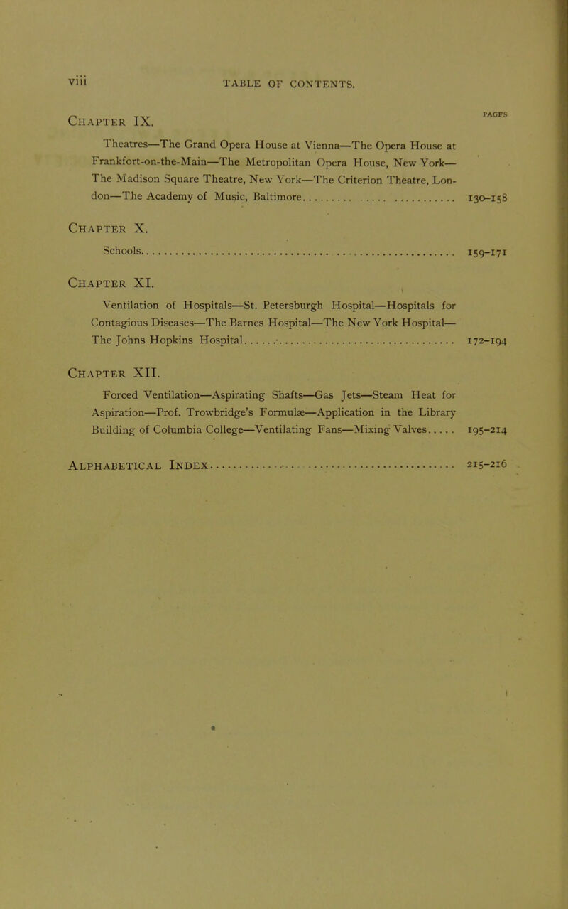 TABLE OF CONTENTS. Chapter IX. PAGFS Theatres—The Grand Opera House at Vienna—The Opera House at Frankfort-on-the-Main—The Metropolitan Opera House, New York— The Madison Square Theatre, New York—The Criterion Theatre, Lon- don—The Academy of Music, Baltimore 130-158 Chapter X. Schools 159-171 Chapter XI. Ventilation of Hospitals—St. Petersburgh Hospital—Hospitals for Contagious Diseases—The Barnes Hospital—The New York Hospital— The Johns Hopkins Hospital • 172-194 Chapter XII. Forced Ventilation—Aspirating Shafts—Gas Jets—Steam Heat for Aspiration—Prof. Trowbridge's Formulae—Application in the Library- Building of Columbia College—Ventilating Fans—Mixing Valves 195-214 Alphabetical Index • . 215-216 I