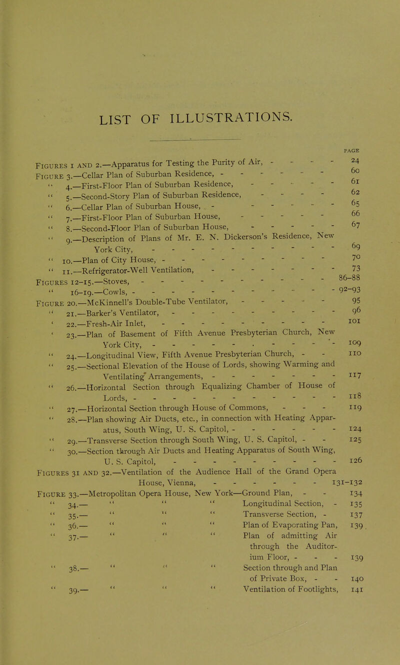 LIST OF ILLUSTRATIONS. PAGE Figures i and 2.—Apparatus for Testing the Purity of Air, . _ - - 24 Figure 3.—Cellar Plan of Suburban Residence, ------ 60 4,—First-Floor Plan of Suburban Residence, . - - - - 61 '< 5.—Second-Story Plan of Suburban Residence, - - - - 62 6, —Cellar Plan of Suburban House, - ----- 65 7. -_First-Floor Plan of Suburban House, -----  8.—Second-Floor Plan of Suburban House, ^7  9.—Description of Plans of Mr. E. N. Dickerson's Residence, New York City, - - - 69  ID.—Plan of City House, 7° '< II.—Refrigerator-Well Ventilation, 73 Figures 12-15.—Stoves, 86-88 16-19.—Cowls, - - - ■ 92-93 Figure 20.—McKinnell's Double-Tube Ventilator, ----- 95  21.—Barker's Ventilator, - - - . - - - - - 96 ' 22.—Fresh-Air Inlet, 23.—Plan of Basement of Fifth Avenue Presbyterian Church, New York City, 109  24.—Longitudinal View, Fifth Avenue Presbyterian Church, - - no 25. —Sectional Elevation of the House of Lords, showing Warming and Ventilating'Arrangements, ii7 26. —Horizontal Section through Equalizing Chamber of House of Lords, 27. —Horizontal Section through House of Commons, - - - 119 28. —Plan showing Air Ducts, etc., in connection with Heating Appar- atus, South Wing, U. S. Capitol, 124  29.—Transverse Section through South Wing, U. S. Capitol, - - 125 30.—Section tkrough Air Ducts and Heating Apparatus of South Wing, U. S. Capitol, 126 Figures 31 and 32.—^Ventilation of the Audience Hall of the Grand Opera House, Vienna, 131-132 Figure 33.—Metropolitan Opera House, New York—Ground Plan, - - 134  34.—    Longitudinal Section, - 135  35.—   Transverse Section, - 137 36.—    Plan of Evaporating Pan, 139  37.—    Plan of admitting Air through the Auditor- ium Floor, - - - 139 38. —    Section through and Plan of Private Box, - - 140 39. —    Ventilation of Footlights, 141