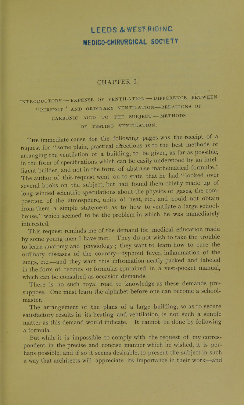 LEEDS <5cWEST-RIDINC WEDICO-CMIRUHGWAL SOCIETY CHAPTER I. INTRODUCTORY-EXPENSE OF VENTILATION - DIFFERENCE BETWEEN ''perfect AND ORDINARY VENTILATION—RELATIONS OF CARBONIC ACID TO THE SUBJECT — METHODS OF TESTING VENTILATION. The immediate cause for the following pages was the receipt of a request for some plain, practical directions as to the best methods of arranging the ventilation of a building, to be given, as far as possible, in the form of specifications which can be easily understood by an nitel- ligent builder, and not in the form of abstruse mathematical formula. The author of this request went on to state that he had  looked over several books on the subject, but had found them chiefly made up of long-winded scientific speculations about the physics of gases, the com- position of the atmosphere, units of heat, etc., and could not obtain from them a simple statement as to how to ventilate a large school- house, which seemed to be the problem in which he was immediately interested. This request reminds me of the demand for medical education made by some young men I have met. They do not wish to take the trouble to learn anatomy and physiology ; they want to learn how to cure the ordinary diseases of the country—typhoid fever, inflammation of the lungs, etc.—and they want this information neatly packed and labeled in the form of recipes or formulas contained in a vest-pocket manual, which can be consulted as occasion demands. There is no such royal road to knowledge as these demands pre- suppose. One must learn the alphabet before one can become a school- master. The arrangement of the plans of a large building, so as to secure satisfactory results in its heating and ventilation, is not such a simple matter as this demand would indicate. It cannot be done by following a formula. But while it is impossible to comply with the request of my corres- pondent in the precise and concise manner which he wished, it is per- haps possible, and if so it seems desirable, to present the subject in such a way that architects will appreciate its importance in their work—and