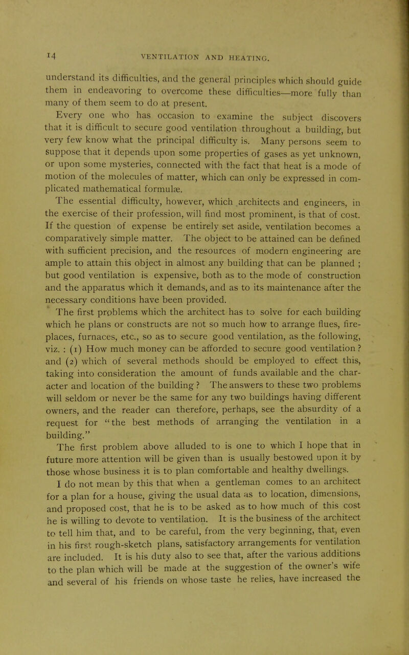 understand its difficulties, and the general principles which should guide them in endeavoring to overcome these difficulties—more fully than many of them seem to do at present. Every one who has occasion to examine the subject discovers that it is difficult to secure good ventilation throughout a building, but very few know what the principal difficulty is. Many persons seem to suppose that it depends upon some properties of gases as yet unknown, or upon some mysteries, connected with the fact that heat is a mode of motion of the molecules of matter, which can only be expressed in com- plicated mathematical formulae. The essential difficulty, however, which architects and engineers, in the exercise of their profession, will find most prominent, is that of cost. If the question of expense be entirely set aside, ventilation becomes a comparatively simple matter. The object to be attained can be defined with sufficient precision, and the resources of modern engineering are ample to attain this object in almost any building that can be planned ; but good ventilation is expensive, both as to the mode of construction and the apparatus which it demands, and as to its maintenance after the necessary conditions have been provided. The first problems which the architect has to solve for each building which he plans or constructs are not so much how to arrange flues, fire- places, furnaces, etc., so as to secure good ventilation, as the following, viz. : (i) How much money can be afforded to secure good ventilation? and (2) which of several methods should be employed to effect this, taking into consideration the amount of funds available and the char- acter and location of the building ? The answers to these two problems will seldom or never be the same for any two buildings having different owners, and the reader can therefore, perhaps, see the absurdity of a request for the best methods of arranging the ventilation in a building. The first problem above alluded to is one to which I hope that in future more attention will be given than is usually bestowed upon it by those whose business it is to plan comfortable and healthy dwellings. I do not mean by this that when a gentleman comes to an architect for a plan for a house, giving the usual data as to location, dimensions, and proposed cost, that he is to be asked as to how much of this cost he is willing to devote to ventilation. It is the business of the architect to tell him that, and to be careful, from the very beginning, that, even in his first rough-sketch plans, satisfactory arrangements for ventilation are included. It is his duty also to see that, after the various additions to the plan which will be made at the suggestion of the owner's wife and several of his friends on whose taste he relies, have increased the