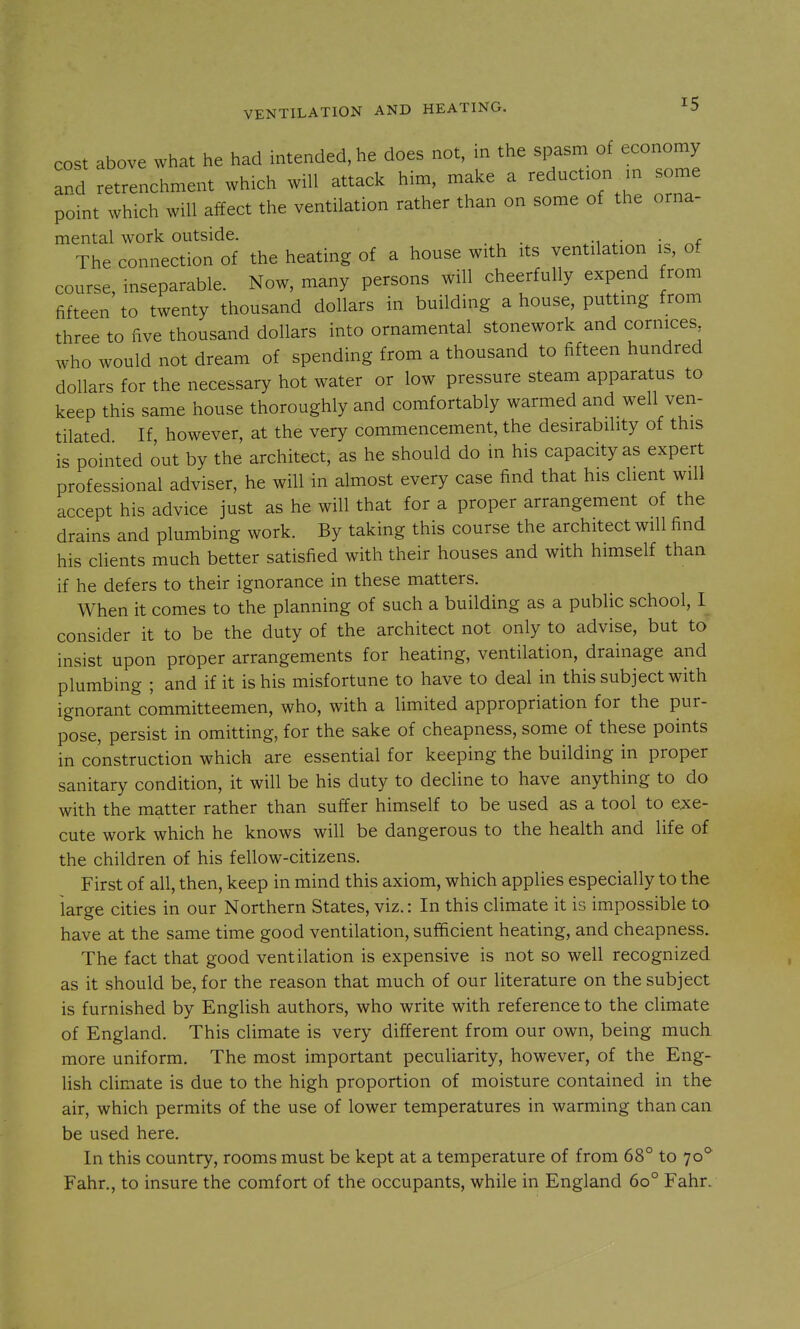 cost above what he had intended, he does not, in the spasm of economy and retrenclmient which will attack him, make a reduction^in some point which will affect the ventilation rather than on some of the orna- mental work outside. . The connection of the heating of a house with its ventilation is, of course, inseparable. Now, many persons will cheerfully expend from fifteen to twenty thousand dollars in building a house, putting from three to five thousand dollars into ornamental stonework and cornices who would not dream of spending from a thousand to fifteen hundred dollars for the necessary hot water or low pressure steam apparatus to keep this same house thoroughly and comfortably warmed and well ven- tilated If however, at the very commencement, the desirability of this is pointed out by the architect, as he should do in his capacity as expert professional adviser, he will in almost every case find that his client will accept his advice just as he will that for a proper arrangement of the drains and plumbing work. By taking this course the architect will find his clients much better satisfied with their houses and with himself than if he defers to their ignorance in these matters. When it comes to the planning of such a building as a public school, I consider it to be the duty of the architect not only to advise, but to insist upon proper arrangements for heating, ventilation, drainage and plumbing ; and if it is his misfortune to have to deal in this subject with ignorant committeemen, who, with a limited appropriation for the pur- pose, persist in omitting, for the sake of cheapness, some of these points in construction which are essential for keeping the building in proper sanitary condition, it will be his duty to decHne to have anything to do with the matter rather than suffer himself to be used as a tool to exe- cute work which he knows will be dangerous to the health and life of the children of his fellow-citizens. First of all, then, keep in mind this axiom, which applies especially to the large cities in our Northern States, viz.: In this climate it is impossible to have at the same time good ventilation, sufficient heating, and cheapness. The fact that good ventilation is expensive is not so well recognized as it should be, for the reason that much of our literature on the subject is furnished by English authors, who write with reference to the climate of England. This climate is very different from our own, being much more uniform. The most important peculiarity, however, of the Eng- Hsh climate is due to the high proportion of moisture contained in the air, which permits of the use of lower temperatures in warming than can be used here. In this country, rooms must be kept at a temperature of from 68° to 70** Fahr., to insure the comfort of the occupants, while in England 60° Fahr.