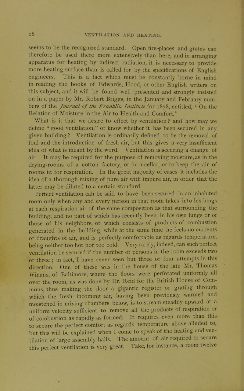 seems to be the recognized standard. Open fire-places and grates can therefore be used there more extensively than here, and in arranging apparatus for heating by indirect radiation, it is necessary to provide more heating surface than is called for by the specifications of English engineers. This is a fact which must be constantly borne in mind in reading the books of Edwards, Hood, or other English writers on this subject, and it will be found well presented and strongly insisted on in a paper by Mr. Robert Briggs, in the January and February num- bers of the Journal of the Franklin Institute for 1878, entitled,  On the Relation of Moisture in the Air to Health and Comfort. What is it that we desire to effect by ventilation ? and how may we define good ventilation, or know whether it has been secured in any given building ? Ventilation is ordinarily defined to be the removal of foul and the introduction of fresh air, but this gives a very insufficient idea of what is meant by the word. Ventilation is securing a change of air. It may be required for the purpose of removing moisture, as in the drying-rooms of a cotton factory, or in a cellar, or to keep the air of rooms fit for respiration. In the great majority of cases it includes the idea of a thorough mixing of pure air with impure air, in order that the latter may be diluted to a certain standard. Perfect ventilation can be said to have been secured in an inhabited room only when any and every person in that room takes into his lungs at each respiration air of the same composition as that surrounding the building, and no part of which has recently been in his own lungs or of those of his neighbors, or which consists of products of combustion generated in the building, while at the same time he feels no currents or draughts of air, and is perfectly comfortable as regards temperature, being neither too hot nor too cold. Very rarely, indeed, can such perfect ventilation be secured if the number of persons in the room exceeds two or three ; in fact, I have never seen but three or four attempts in this direction. One of these was in the house of the late Mr. Thomas Winans, of Baltimore, where the floors were perforated uniformly all over the room, as was done by Dr. Reid for the British House of Com- mons, thus making the floor a gigantic register or grating through which the fresh incoming air, having been previously warmed and moistened in mixing chambers below, is to stream steadily upward at a uniform velocity sufficient to remove all the products of respiration or of combustion as rapidly as formed. It requires even more than this to secure the perfect comfort as regards temperature above alluded to, but this will be explained when I come to speak of the heating and ven- tilation of large assembly halls. The amount of air required to secure this perfect ventilation is very great. Take, for instance, a room twelve »