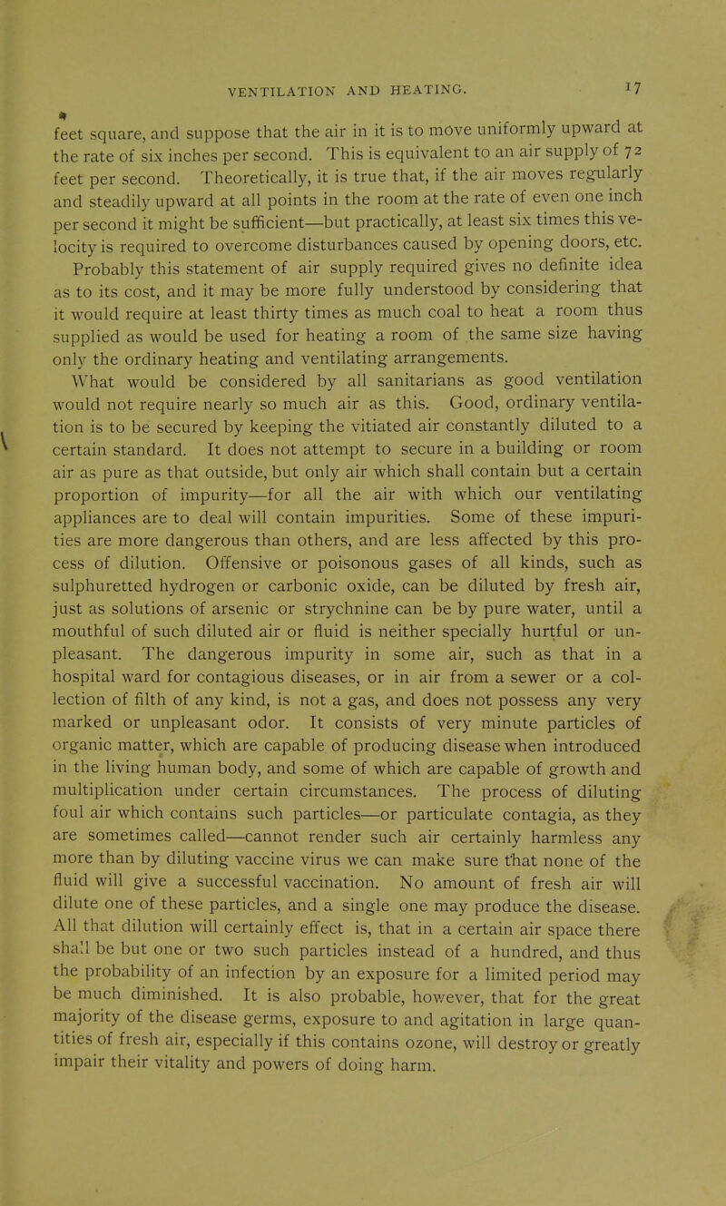 feet square, and suppose that the air in it is to mOve uniformly upward at the rate of six inches per second. This is equivalent to an air supply of 72 feet per second. Theoretically, it is true that, if the air moves regularly and steadily upward at all points in the room at the rate of even one inch per second it might be sufficient—but practically, at least six times this ve- locity is required to overcome disturbances caused by opening doors, etc. Probably this statement of air supply required gives no definite idea as to its cost, and it may be more fully understood by considering that it would require at least thirty times as much coal to heat a room thus supplied as would be used for heating a room of the same size having only the ordinary heating and ventilating arrangements. What would be considered by all sanitarians as good ventilation would not require nearly so much air as this. Good, ordinary ventila- tion is to be secured by keeping the vitiated air constantly diluted to a certain standard. It does not attempt to secure in a building or room air as pure as that outside, but only air which shall contain but a certain proportion of impurity—for all the air with which our ventilating appliances are to deal will contain impurities. Some of these impuri- ties are more dangerous than others, and are less affected by this pro- cess of dilution. Offensive or poisonous gases of all kinds, such as sulphuretted hydrogen or carbonic oxide, can be diluted by fresh air, just as solutions of arsenic or strychnine can be by pure water, until a mouthful of such diluted air or fluid is neither specially hurtful or un- pleasant. The dangerous impurity in some air, such as that in a hospital ward for contagious diseases, or in air from a sewer or a col- lection of filth of any kind, is not a gas, and does not possess any very marked or unpleasant odor. It consists of very minute particles of organic matter, which are capable of producing disease when introduced in the living human body, and some of which are capable of growth and multiplication under certain circumstances. The process of diluting foul air which contains such particles—or particulate contagia, as they are sometimes called—cannot render such air certainly harmless any more than by diluting vaccine virus we can make sure that none of the fluid will give a successful vaccination. No amount of fresh air will dilute one of these particles, and a single one may produce the disease. All that dilution will certainly effect is, that in a certain air space there shall be but one or two such particles instead of a hundred, and thus the probability of an infection by an exposure for a limited period may be much diminished. It is also probable, hov/ever, that for the great majority of the disease germs, exposure to and agitation in large quan- tities of fresh air, especially if this contains ozone, will destroy or greatly impair their vitality and powers of doing harm.